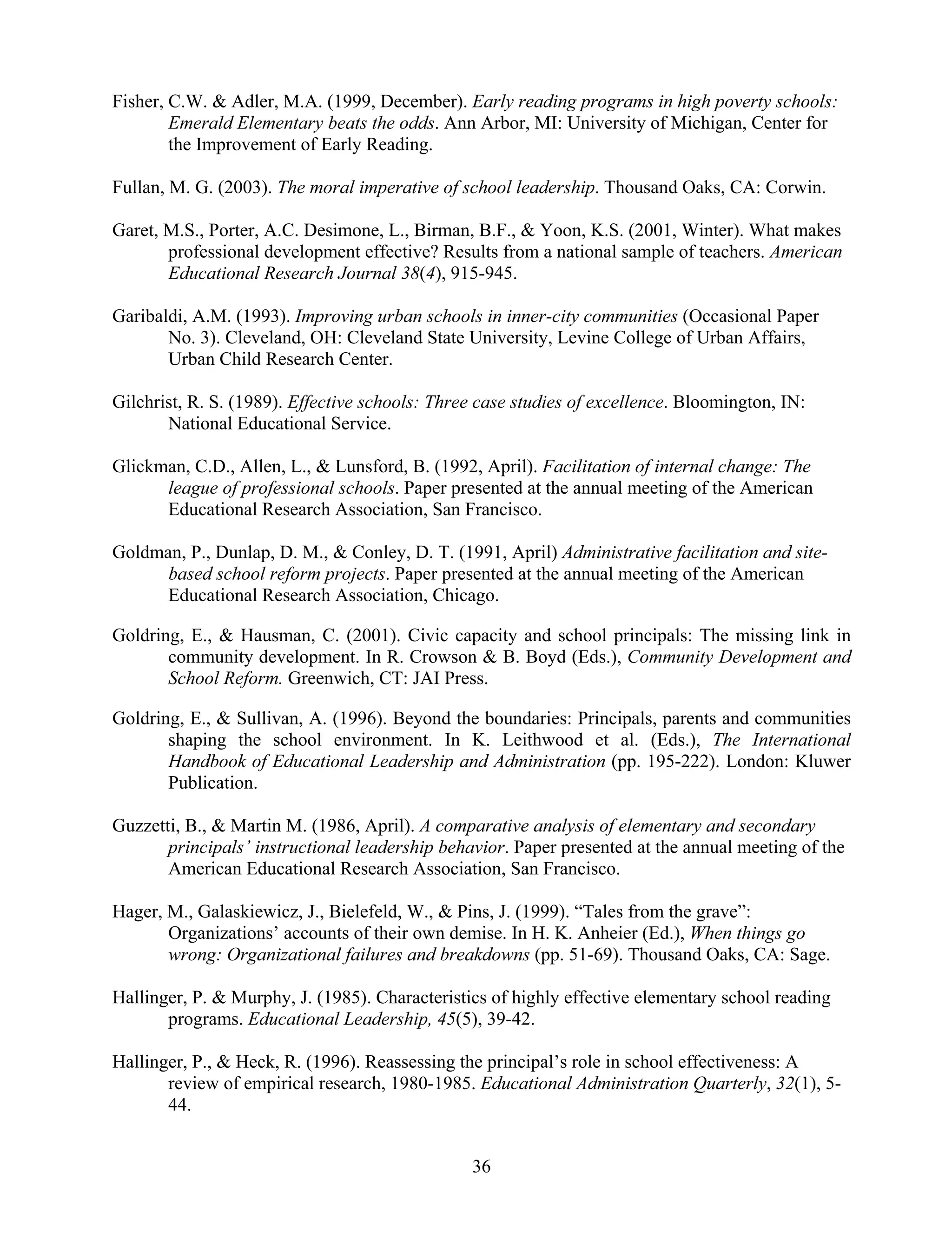 36
Fisher, C.W. & Adler, M.A. (1999, December). Early reading programs in high poverty schools:
Emerald Elementary beats the odds. Ann Arbor, MI: University of Michigan, Center for
the Improvement of Early Reading.
Fullan, M. G. (2003). The moral imperative of school leadership. Thousand Oaks, CA: Corwin.
Garet, M.S., Porter, A.C. Desimone, L., Birman, B.F., & Yoon, K.S. (2001, Winter). What makes
professional development effective? Results from a national sample of teachers. American
Educational Research Journal 38(4), 915-945.
Garibaldi, A.M. (1993). Improving urban schools in inner-city communities (Occasional Paper
No. 3). Cleveland, OH: Cleveland State University, Levine College of Urban Affairs,
Urban Child Research Center.
Gilchrist, R. S. (1989). Effective schools: Three case studies of excellence. Bloomington, IN:
National Educational Service.
Glickman, C.D., Allen, L., & Lunsford, B. (1992, April). Facilitation of internal change: The
league of professional schools. Paper presented at the annual meeting of the American
Educational Research Association, San Francisco.
Goldman, P., Dunlap, D. M., & Conley, D. T. (1991, April) Administrative facilitation and site-
based school reform projects. Paper presented at the annual meeting of the American
Educational Research Association, Chicago.
Goldring, E., & Hausman, C. (2001). Civic capacity and school principals: The missing link in
community development. In R. Crowson & B. Boyd (Eds.), Community Development and
School Reform. Greenwich, CT: JAI Press.
Goldring, E., & Sullivan, A. (1996). Beyond the boundaries: Principals, parents and communities
shaping the school environment. In K. Leithwood et al. (Eds.), The International
Handbook of Educational Leadership and Administration (pp. 195-222). London: Kluwer
Publication.
Guzzetti, B., & Martin M. (1986, April). A comparative analysis of elementary and secondary
principals’ instructional leadership behavior. Paper presented at the annual meeting of the
American Educational Research Association, San Francisco.
Hager, M., Galaskiewicz, J., Bielefeld, W., & Pins, J. (1999). “Tales from the grave”:
Organizations’ accounts of their own demise. In H. K. Anheier (Ed.), When things go
wrong: Organizational failures and breakdowns (pp. 51-69). Thousand Oaks, CA: Sage.
Hallinger, P. & Murphy, J. (1985). Characteristics of highly effective elementary school reading
programs. Educational Leadership, 45(5), 39-42.
Hallinger, P., & Heck, R. (1996). Reassessing the principal’s role in school effectiveness: A
review of empirical research, 1980-1985. Educational Administration Quarterly, 32(1), 5-
44.
 