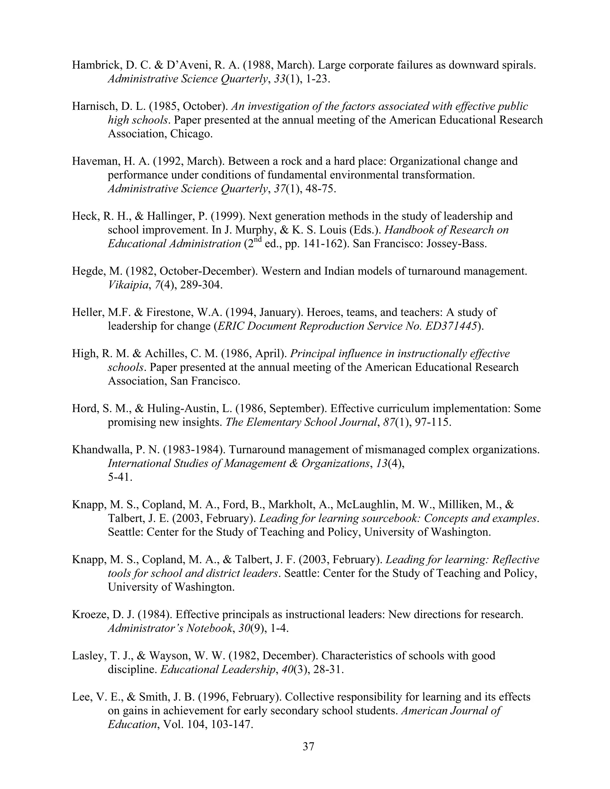 37
Hambrick, D. C. & D’Aveni, R. A. (1988, March). Large corporate failures as downward spirals.
Administrative Science Quarterly, 33(1), 1-23.
Harnisch, D. L. (1985, October). An investigation of the factors associated with effective public
high schools. Paper presented at the annual meeting of the American Educational Research
Association, Chicago.
Haveman, H. A. (1992, March). Between a rock and a hard place: Organizational change and
performance under conditions of fundamental environmental transformation.
Administrative Science Quarterly, 37(1), 48-75.
Heck, R. H., & Hallinger, P. (1999). Next generation methods in the study of leadership and
school improvement. In J. Murphy, & K. S. Louis (Eds.). Handbook of Research on
Educational Administration (2nd
ed., pp. 141-162). San Francisco: Jossey-Bass.
Hegde, M. (1982, October-December). Western and Indian models of turnaround management.
Vikaipia, 7(4), 289-304.
Heller, M.F. & Firestone, W.A. (1994, January). Heroes, teams, and teachers: A study of
leadership for change (ERIC Document Reproduction Service No. ED371445).
High, R. M. & Achilles, C. M. (1986, April). Principal influence in instructionally effective
schools. Paper presented at the annual meeting of the American Educational Research
Association, San Francisco.
Hord, S. M., & Huling-Austin, L. (1986, September). Effective curriculum implementation: Some
promising new insights. The Elementary School Journal, 87(1), 97-115.
Khandwalla, P. N. (1983-1984). Turnaround management of mismanaged complex organizations.
International Studies of Management & Organizations, 13(4),
5-41.
Knapp, M. S., Copland, M. A., Ford, B., Markholt, A., McLaughlin, M. W., Milliken, M., &
Talbert, J. E. (2003, February). Leading for learning sourcebook: Concepts and examples.
Seattle: Center for the Study of Teaching and Policy, University of Washington.
Knapp, M. S., Copland, M. A., & Talbert, J. F. (2003, February). Leading for learning: Reflective
tools for school and district leaders. Seattle: Center for the Study of Teaching and Policy,
University of Washington.
Kroeze, D. J. (1984). Effective principals as instructional leaders: New directions for research.
Administrator’s Notebook, 30(9), 1-4.
Lasley, T. J., & Wayson, W. W. (1982, December). Characteristics of schools with good
discipline. Educational Leadership, 40(3), 28-31.
Lee, V. E., & Smith, J. B. (1996, February). Collective responsibility for learning and its effects
on gains in achievement for early secondary school students. American Journal of
Education, Vol. 104, 103-147.
 