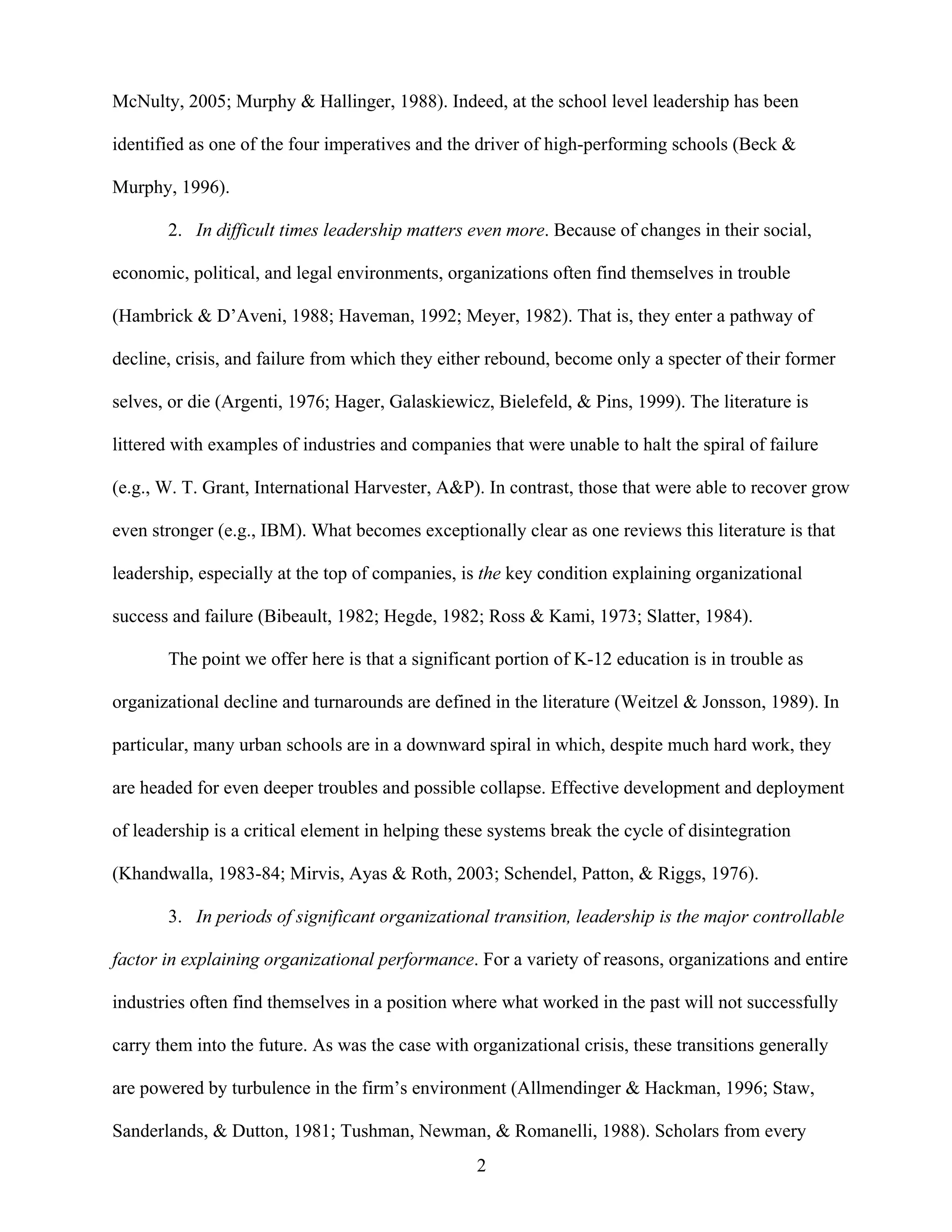 2
McNulty, 2005; Murphy & Hallinger, 1988). Indeed, at the school level leadership has been
identified as one of the four imperatives and the driver of high-performing schools (Beck &
Murphy, 1996).
2. In difficult times leadership matters even more. Because of changes in their social,
economic, political, and legal environments, organizations often find themselves in trouble
(Hambrick & D’Aveni, 1988; Haveman, 1992; Meyer, 1982). That is, they enter a pathway of
decline, crisis, and failure from which they either rebound, become only a specter of their former
selves, or die (Argenti, 1976; Hager, Galaskiewicz, Bielefeld, & Pins, 1999). The literature is
littered with examples of industries and companies that were unable to halt the spiral of failure
(e.g., W. T. Grant, International Harvester, A&P). In contrast, those that were able to recover grow
even stronger (e.g., IBM). What becomes exceptionally clear as one reviews this literature is that
leadership, especially at the top of companies, is the key condition explaining organizational
success and failure (Bibeault, 1982; Hegde, 1982; Ross & Kami, 1973; Slatter, 1984).
The point we offer here is that a significant portion of K-12 education is in trouble as
organizational decline and turnarounds are defined in the literature (Weitzel & Jonsson, 1989). In
particular, many urban schools are in a downward spiral in which, despite much hard work, they
are headed for even deeper troubles and possible collapse. Effective development and deployment
of leadership is a critical element in helping these systems break the cycle of disintegration
(Khandwalla, 1983-84; Mirvis, Ayas & Roth, 2003; Schendel, Patton, & Riggs, 1976).
3. In periods of significant organizational transition, leadership is the major controllable
factor in explaining organizational performance. For a variety of reasons, organizations and entire
industries often find themselves in a position where what worked in the past will not successfully
carry them into the future. As was the case with organizational crisis, these transitions generally
are powered by turbulence in the firm’s environment (Allmendinger & Hackman, 1996; Staw,
Sanderlands, & Dutton, 1981; Tushman, Newman, & Romanelli, 1988). Scholars from every
 