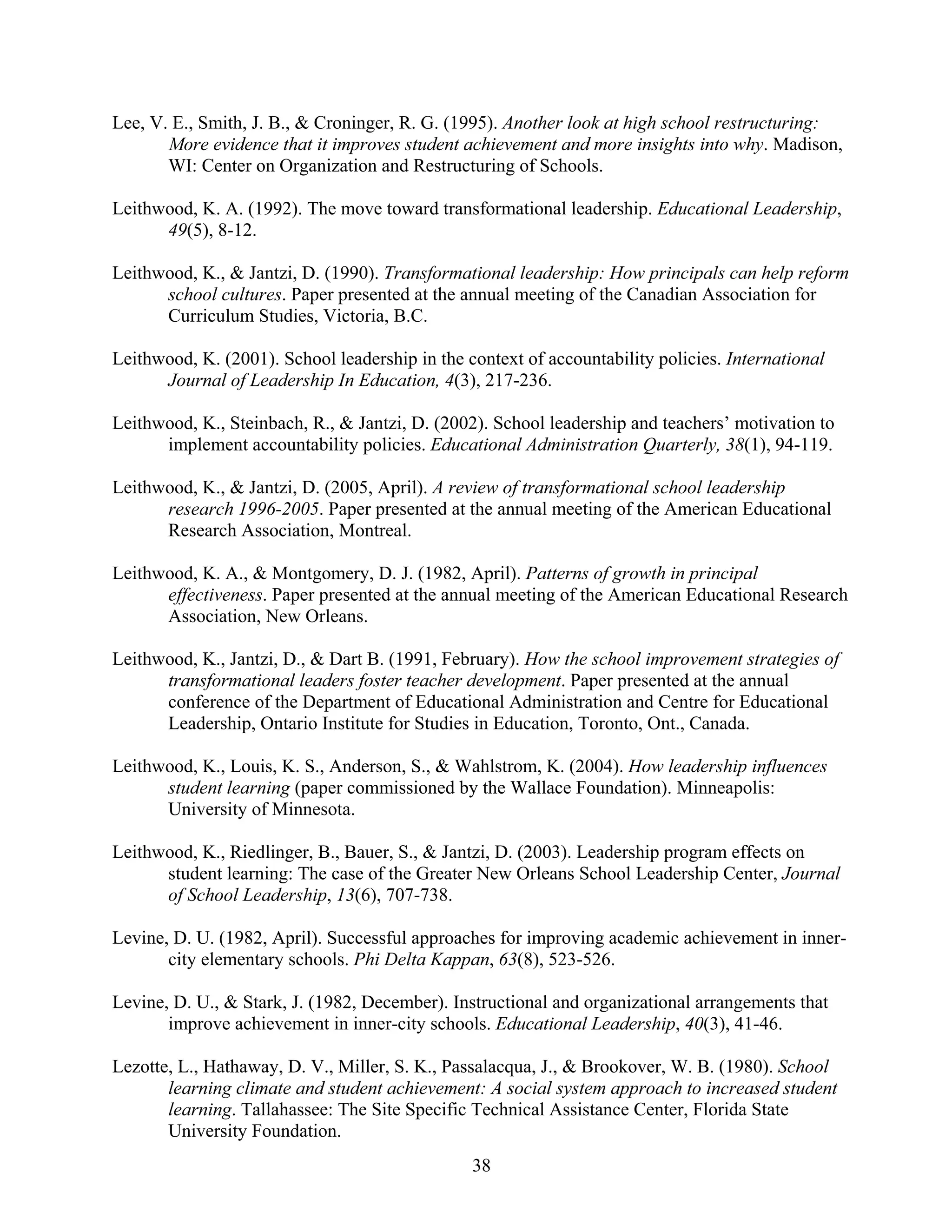 38
Lee, V. E., Smith, J. B., & Croninger, R. G. (1995). Another look at high school restructuring:
More evidence that it improves student achievement and more insights into why. Madison,
WI: Center on Organization and Restructuring of Schools.
Leithwood, K. A. (1992). The move toward transformational leadership. Educational Leadership,
49(5), 8-12.
Leithwood, K., & Jantzi, D. (1990). Transformational leadership: How principals can help reform
school cultures. Paper presented at the annual meeting of the Canadian Association for
Curriculum Studies, Victoria, B.C.
Leithwood, K. (2001). School leadership in the context of accountability policies. International
Journal of Leadership In Education, 4(3), 217-236.
Leithwood, K., Steinbach, R., & Jantzi, D. (2002). School leadership and teachers’ motivation to
implement accountability policies. Educational Administration Quarterly, 38(1), 94-119.
Leithwood, K., & Jantzi, D. (2005, April). A review of transformational school leadership
research 1996-2005. Paper presented at the annual meeting of the American Educational
Research Association, Montreal.
Leithwood, K. A., & Montgomery, D. J. (1982, April). Patterns of growth in principal
effectiveness. Paper presented at the annual meeting of the American Educational Research
Association, New Orleans.
Leithwood, K., Jantzi, D., & Dart B. (1991, February). How the school improvement strategies of
transformational leaders foster teacher development. Paper presented at the annual
conference of the Department of Educational Administration and Centre for Educational
Leadership, Ontario Institute for Studies in Education, Toronto, Ont., Canada.
Leithwood, K., Louis, K. S., Anderson, S., & Wahlstrom, K. (2004). How leadership influences
student learning (paper commissioned by the Wallace Foundation). Minneapolis:
University of Minnesota.
Leithwood, K., Riedlinger, B., Bauer, S., & Jantzi, D. (2003). Leadership program effects on
student learning: The case of the Greater New Orleans School Leadership Center, Journal
of School Leadership, 13(6), 707-738.
Levine, D. U. (1982, April). Successful approaches for improving academic achievement in inner-
city elementary schools. Phi Delta Kappan, 63(8), 523-526.
Levine, D. U., & Stark, J. (1982, December). Instructional and organizational arrangements that
improve achievement in inner-city schools. Educational Leadership, 40(3), 41-46.
Lezotte, L., Hathaway, D. V., Miller, S. K., Passalacqua, J., & Brookover, W. B. (1980). School
learning climate and student achievement: A social system approach to increased student
learning. Tallahassee: The Site Specific Technical Assistance Center, Florida State
University Foundation.
 