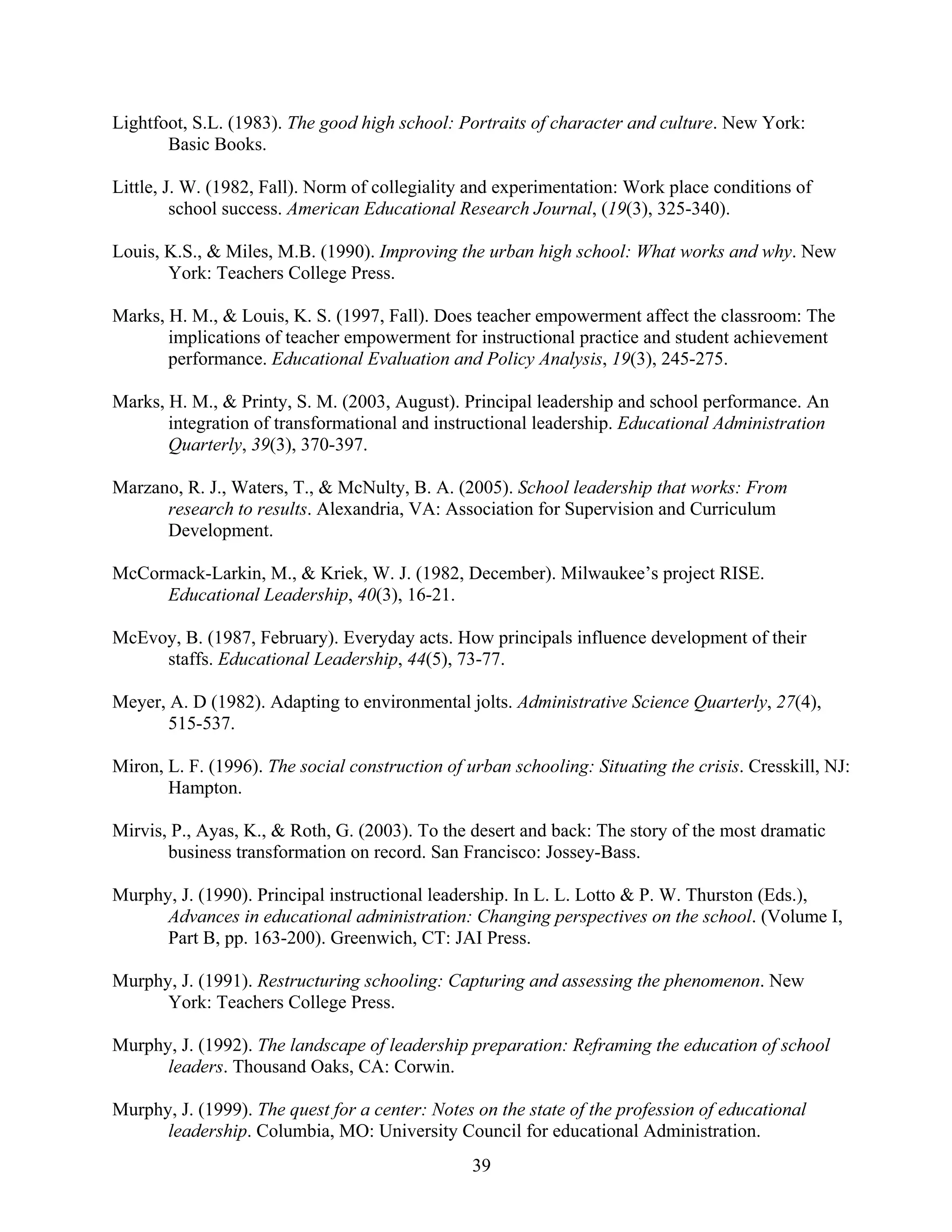 39
Lightfoot, S.L. (1983). The good high school: Portraits of character and culture. New York:
Basic Books.
Little, J. W. (1982, Fall). Norm of collegiality and experimentation: Work place conditions of
school success. American Educational Research Journal, (19(3), 325-340).
Louis, K.S., & Miles, M.B. (1990). Improving the urban high school: What works and why. New
York: Teachers College Press.
Marks, H. M., & Louis, K. S. (1997, Fall). Does teacher empowerment affect the classroom: The
implications of teacher empowerment for instructional practice and student achievement
performance. Educational Evaluation and Policy Analysis, 19(3), 245-275.
Marks, H. M., & Printy, S. M. (2003, August). Principal leadership and school performance. An
integration of transformational and instructional leadership. Educational Administration
Quarterly, 39(3), 370-397.
Marzano, R. J., Waters, T., & McNulty, B. A. (2005). School leadership that works: From
research to results. Alexandria, VA: Association for Supervision and Curriculum
Development.
McCormack-Larkin, M., & Kriek, W. J. (1982, December). Milwaukee’s project RISE.
Educational Leadership, 40(3), 16-21.
McEvoy, B. (1987, February). Everyday acts. How principals influence development of their
staffs. Educational Leadership, 44(5), 73-77.
Meyer, A. D (1982). Adapting to environmental jolts. Administrative Science Quarterly, 27(4),
515-537.
Miron, L. F. (1996). The social construction of urban schooling: Situating the crisis. Cresskill, NJ:
Hampton.
Mirvis, P., Ayas, K., & Roth, G. (2003). To the desert and back: The story of the most dramatic
business transformation on record. San Francisco: Jossey-Bass.
Murphy, J. (1990). Principal instructional leadership. In L. L. Lotto & P. W. Thurston (Eds.),
Advances in educational administration: Changing perspectives on the school. (Volume I,
Part B, pp. 163-200). Greenwich, CT: JAI Press.
Murphy, J. (1991). Restructuring schooling: Capturing and assessing the phenomenon. New
York: Teachers College Press.
Murphy, J. (1992). The landscape of leadership preparation: Reframing the education of school
leaders. Thousand Oaks, CA: Corwin.
Murphy, J. (1999). The quest for a center: Notes on the state of the profession of educational
leadership. Columbia, MO: University Council for educational Administration.
 