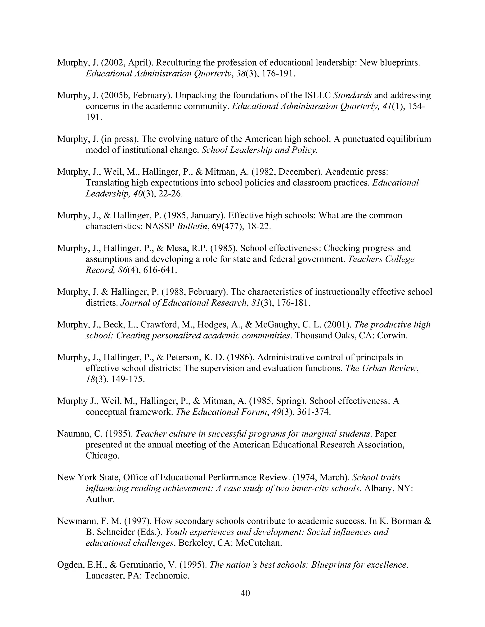 40
Murphy, J. (2002, April). Reculturing the profession of educational leadership: New blueprints.
Educational Administration Quarterly, 38(3), 176-191.
Murphy, J. (2005b, February). Unpacking the foundations of the ISLLC Standards and addressing
concerns in the academic community. Educational Administration Quarterly, 41(1), 154-
191.
Murphy, J. (in press). The evolving nature of the American high school: A punctuated equilibrium
model of institutional change. School Leadership and Policy.
Murphy, J., Weil, M., Hallinger, P., & Mitman, A. (1982, December). Academic press:
Translating high expectations into school policies and classroom practices. Educational
Leadership, 40(3), 22-26.
Murphy, J., & Hallinger, P. (1985, January). Effective high schools: What are the common
characteristics: NASSP Bulletin, 69(477), 18-22.
Murphy, J., Hallinger, P., & Mesa, R.P. (1985). School effectiveness: Checking progress and
assumptions and developing a role for state and federal government. Teachers College
Record, 86(4), 616-641.
Murphy, J. & Hallinger, P. (1988, February). The characteristics of instructionally effective school
districts. Journal of Educational Research, 81(3), 176-181.
Murphy, J., Beck, L., Crawford, M., Hodges, A., & McGaughy, C. L. (2001). The productive high
school: Creating personalized academic communities. Thousand Oaks, CA: Corwin.
Murphy, J., Hallinger, P., & Peterson, K. D. (1986). Administrative control of principals in
effective school districts: The supervision and evaluation functions. The Urban Review,
18(3), 149-175.
Murphy J., Weil, M., Hallinger, P., & Mitman, A. (1985, Spring). School effectiveness: A
conceptual framework. The Educational Forum, 49(3), 361-374.
Nauman, C. (1985). Teacher culture in successful programs for marginal students. Paper
presented at the annual meeting of the American Educational Research Association,
Chicago.
New York State, Office of Educational Performance Review. (1974, March). School traits
influencing reading achievement: A case study of two inner-city schools. Albany, NY:
Author.
Newmann, F. M. (1997). How secondary schools contribute to academic success. In K. Borman &
B. Schneider (Eds.). Youth experiences and development: Social influences and
educational challenges. Berkeley, CA: McCutchan.
Ogden, E.H., & Germinario, V. (1995). The nation’s best schools: Blueprints for excellence.
Lancaster, PA: Technomic.
 