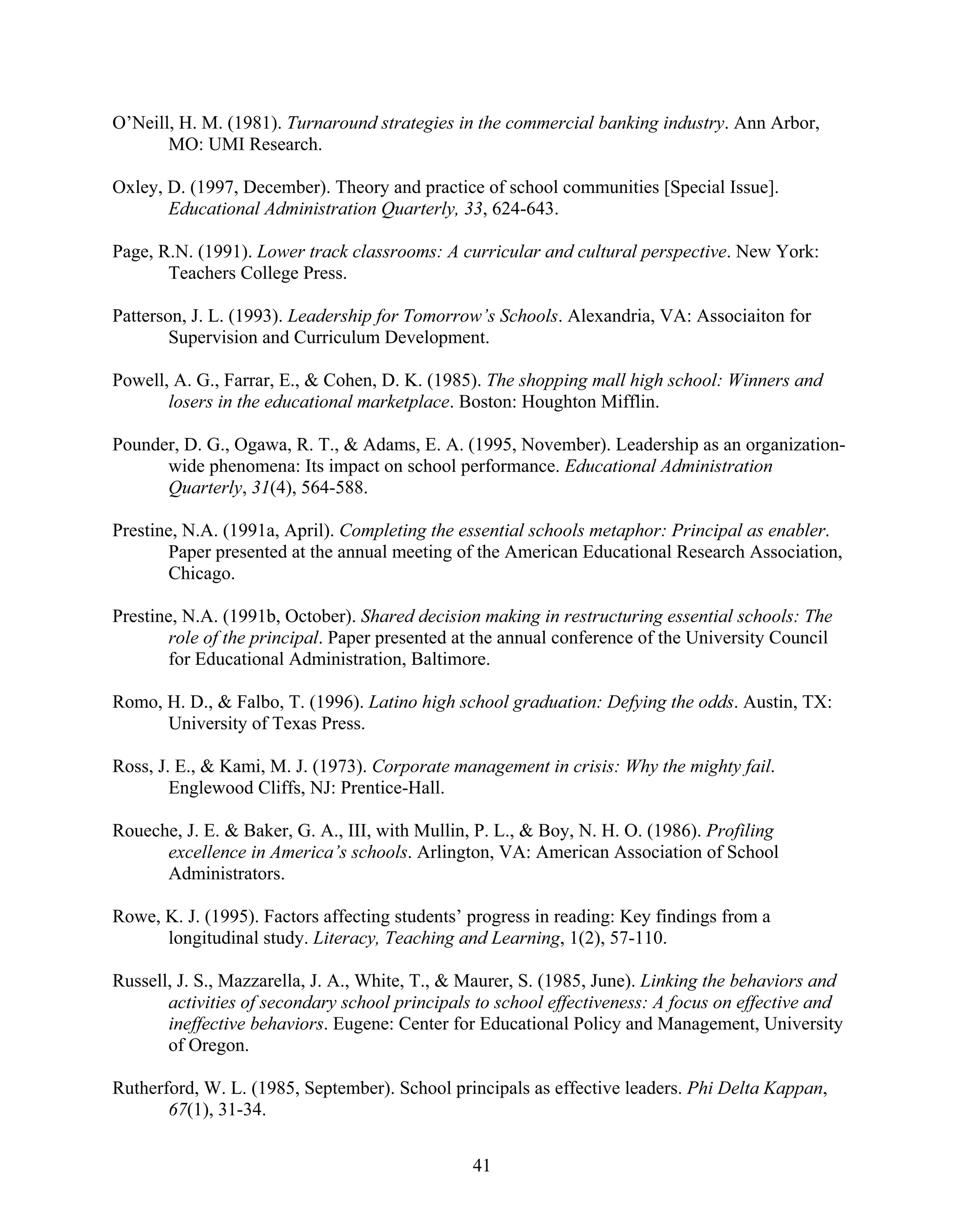 41
O’Neill, H. M. (1981). Turnaround strategies in the commercial banking industry. Ann Arbor,
MO: UMI Research.
Oxley, D. (1997, December). Theory and practice of school communities [Special Issue].
Educational Administration Quarterly, 33, 624-643.
Page, R.N. (1991). Lower track classrooms: A curricular and cultural perspective. New York:
Teachers College Press.
Patterson, J. L. (1993). Leadership for Tomorrow’s Schools. Alexandria, VA: Associaiton for
Supervision and Curriculum Development.
Powell, A. G., Farrar, E., & Cohen, D. K. (1985). The shopping mall high school: Winners and
losers in the educational marketplace. Boston: Houghton Mifflin.
Pounder, D. G., Ogawa, R. T., & Adams, E. A. (1995, November). Leadership as an organization-
wide phenomena: Its impact on school performance. Educational Administration
Quarterly, 31(4), 564-588.
Prestine, N.A. (1991a, April). Completing the essential schools metaphor: Principal as enabler.
Paper presented at the annual meeting of the American Educational Research Association,
Chicago.
Prestine, N.A. (1991b, October). Shared decision making in restructuring essential schools: The
role of the principal. Paper presented at the annual conference of the University Council
for Educational Administration, Baltimore.
Romo, H. D., & Falbo, T. (1996). Latino high school graduation: Defying the odds. Austin, TX:
University of Texas Press.
Ross, J. E., & Kami, M. J. (1973). Corporate management in crisis: Why the mighty fail.
Englewood Cliffs, NJ: Prentice-Hall.
Roueche, J. E. & Baker, G. A., III, with Mullin, P. L., & Boy, N. H. O. (1986). Profiling
excellence in America’s schools. Arlington, VA: American Association of School
Administrators.
Rowe, K. J. (1995). Factors affecting students’ progress in reading: Key findings from a
longitudinal study. Literacy, Teaching and Learning, 1(2), 57-110.
Russell, J. S., Mazzarella, J. A., White, T., & Maurer, S. (1985, June). Linking the behaviors and
activities of secondary school principals to school effectiveness: A focus on effective and
ineffective behaviors. Eugene: Center for Educational Policy and Management, University
of Oregon.
Rutherford, W. L. (1985, September). School principals as effective leaders. Phi Delta Kappan,
67(1), 31-34.
 