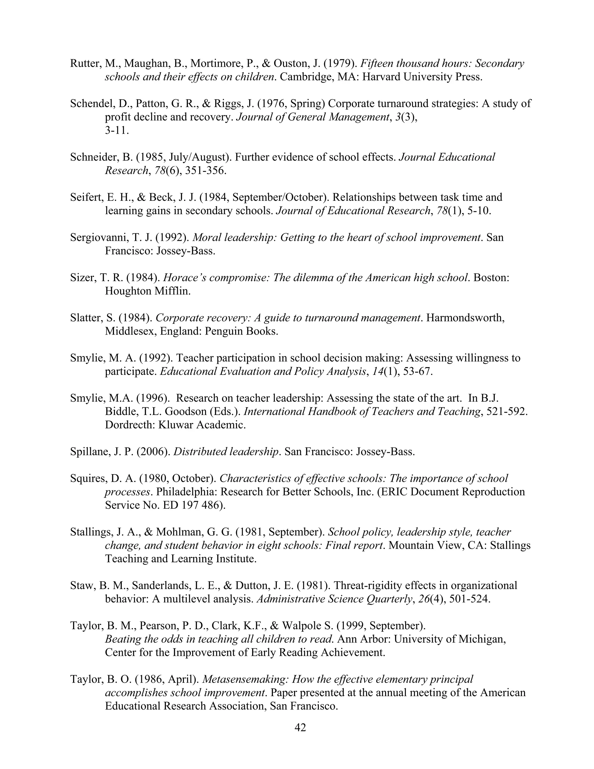 42
Rutter, M., Maughan, B., Mortimore, P., & Ouston, J. (1979). Fifteen thousand hours: Secondary
schools and their effects on children. Cambridge, MA: Harvard University Press.
Schendel, D., Patton, G. R., & Riggs, J. (1976, Spring) Corporate turnaround strategies: A study of
profit decline and recovery. Journal of General Management, 3(3),
3-11.
Schneider, B. (1985, July/August). Further evidence of school effects. Journal Educational
Research, 78(6), 351-356.
Seifert, E. H., & Beck, J. J. (1984, September/October). Relationships between task time and
learning gains in secondary schools. Journal of Educational Research, 78(1), 5-10.
Sergiovanni, T. J. (1992). Moral leadership: Getting to the heart of school improvement. San
Francisco: Jossey-Bass.
Sizer, T. R. (1984). Horace’s compromise: The dilemma of the American high school. Boston:
Houghton Mifflin.
Slatter, S. (1984). Corporate recovery: A guide to turnaround management. Harmondsworth,
Middlesex, England: Penguin Books.
Smylie, M. A. (1992). Teacher participation in school decision making: Assessing willingness to
participate. Educational Evaluation and Policy Analysis, 14(1), 53-67.
Smylie, M.A. (1996). Research on teacher leadership: Assessing the state of the art. In B.J.
Biddle, T.L. Goodson (Eds.). International Handbook of Teachers and Teaching, 521-592.
Dordrecth: Kluwar Academic.
Spillane, J. P. (2006). Distributed leadership. San Francisco: Jossey-Bass.
Squires, D. A. (1980, October). Characteristics of effective schools: The importance of school
processes. Philadelphia: Research for Better Schools, Inc. (ERIC Document Reproduction
Service No. ED 197 486).
Stallings, J. A., & Mohlman, G. G. (1981, September). School policy, leadership style, teacher
change, and student behavior in eight schools: Final report. Mountain View, CA: Stallings
Teaching and Learning Institute.
Staw, B. M., Sanderlands, L. E., & Dutton, J. E. (1981). Threat-rigidity effects in organizational
behavior: A multilevel analysis. Administrative Science Quarterly, 26(4), 501-524.
Taylor, B. M., Pearson, P. D., Clark, K.F., & Walpole S. (1999, September).
Beating the odds in teaching all children to read. Ann Arbor: University of Michigan,
Center for the Improvement of Early Reading Achievement.
Taylor, B. O. (1986, April). Metasensemaking: How the effective elementary principal
accomplishes school improvement. Paper presented at the annual meeting of the American
Educational Research Association, San Francisco.
 