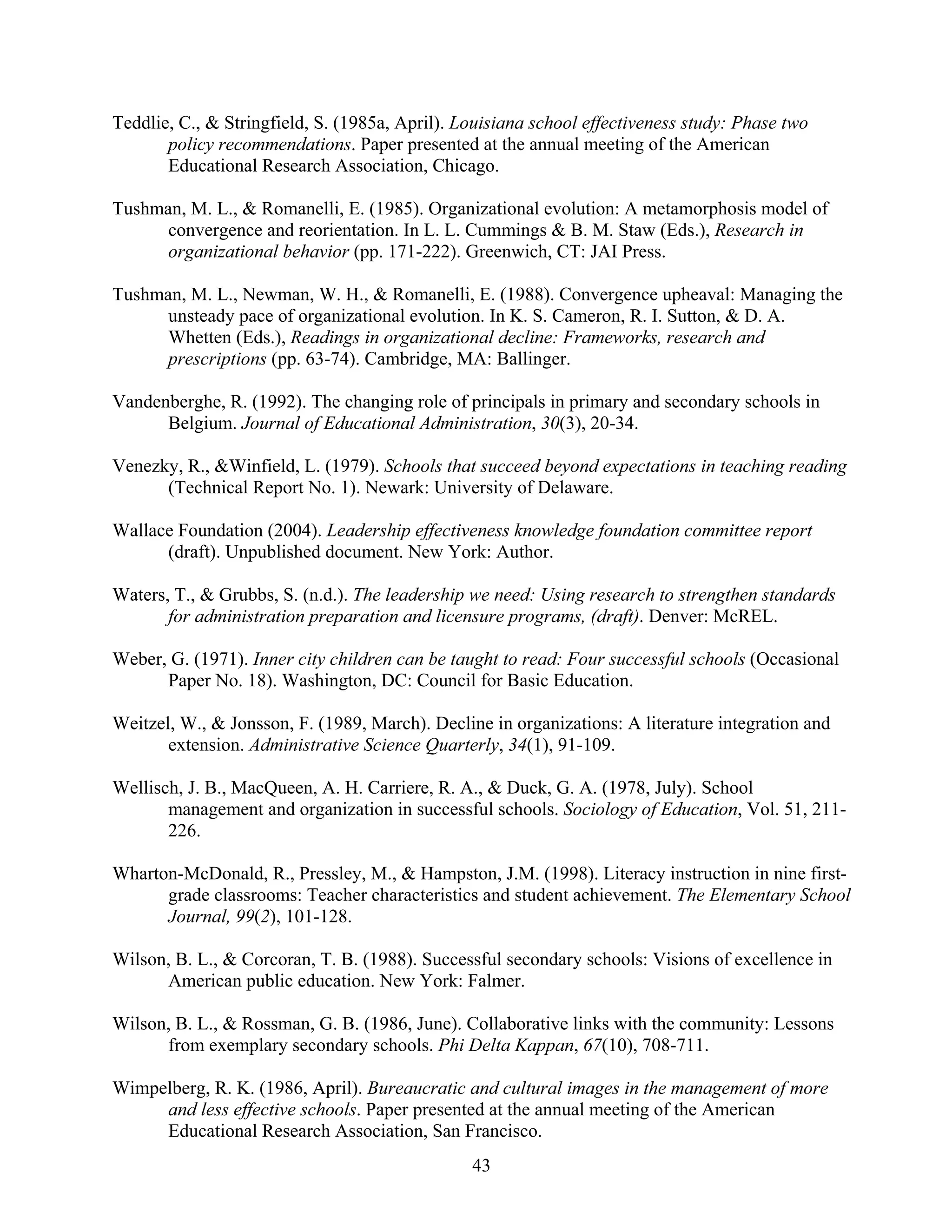 43
Teddlie, C., & Stringfield, S. (1985a, April). Louisiana school effectiveness study: Phase two
policy recommendations. Paper presented at the annual meeting of the American
Educational Research Association, Chicago.
Tushman, M. L., & Romanelli, E. (1985). Organizational evolution: A metamorphosis model of
convergence and reorientation. In L. L. Cummings & B. M. Staw (Eds.), Research in
organizational behavior (pp. 171-222). Greenwich, CT: JAI Press.
Tushman, M. L., Newman, W. H., & Romanelli, E. (1988). Convergence upheaval: Managing the
unsteady pace of organizational evolution. In K. S. Cameron, R. I. Sutton, & D. A.
Whetten (Eds.), Readings in organizational decline: Frameworks, research and
prescriptions (pp. 63-74). Cambridge, MA: Ballinger.
Vandenberghe, R. (1992). The changing role of principals in primary and secondary schools in
Belgium. Journal of Educational Administration, 30(3), 20-34.
Venezky, R., &Winfield, L. (1979). Schools that succeed beyond expectations in teaching reading
(Technical Report No. 1). Newark: University of Delaware.
Wallace Foundation (2004). Leadership effectiveness knowledge foundation committee report
(draft). Unpublished document. New York: Author.
Waters, T., & Grubbs, S. (n.d.). The leadership we need: Using research to strengthen standards
for administration preparation and licensure programs, (draft). Denver: McREL.
Weber, G. (1971). Inner city children can be taught to read: Four successful schools (Occasional
Paper No. 18). Washington, DC: Council for Basic Education.
Weitzel, W., & Jonsson, F. (1989, March). Decline in organizations: A literature integration and
extension. Administrative Science Quarterly, 34(1), 91-109.
Wellisch, J. B., MacQueen, A. H. Carriere, R. A., & Duck, G. A. (1978, July). School
management and organization in successful schools. Sociology of Education, Vol. 51, 211-
226.
Wharton-McDonald, R., Pressley, M., & Hampston, J.M. (1998). Literacy instruction in nine first-
grade classrooms: Teacher characteristics and student achievement. The Elementary School
Journal, 99(2), 101-128.
Wilson, B. L., & Corcoran, T. B. (1988). Successful secondary schools: Visions of excellence in
American public education. New York: Falmer.
Wilson, B. L., & Rossman, G. B. (1986, June). Collaborative links with the community: Lessons
from exemplary secondary schools. Phi Delta Kappan, 67(10), 708-711.
Wimpelberg, R. K. (1986, April). Bureaucratic and cultural images in the management of more
and less effective schools. Paper presented at the annual meeting of the American
Educational Research Association, San Francisco.
 