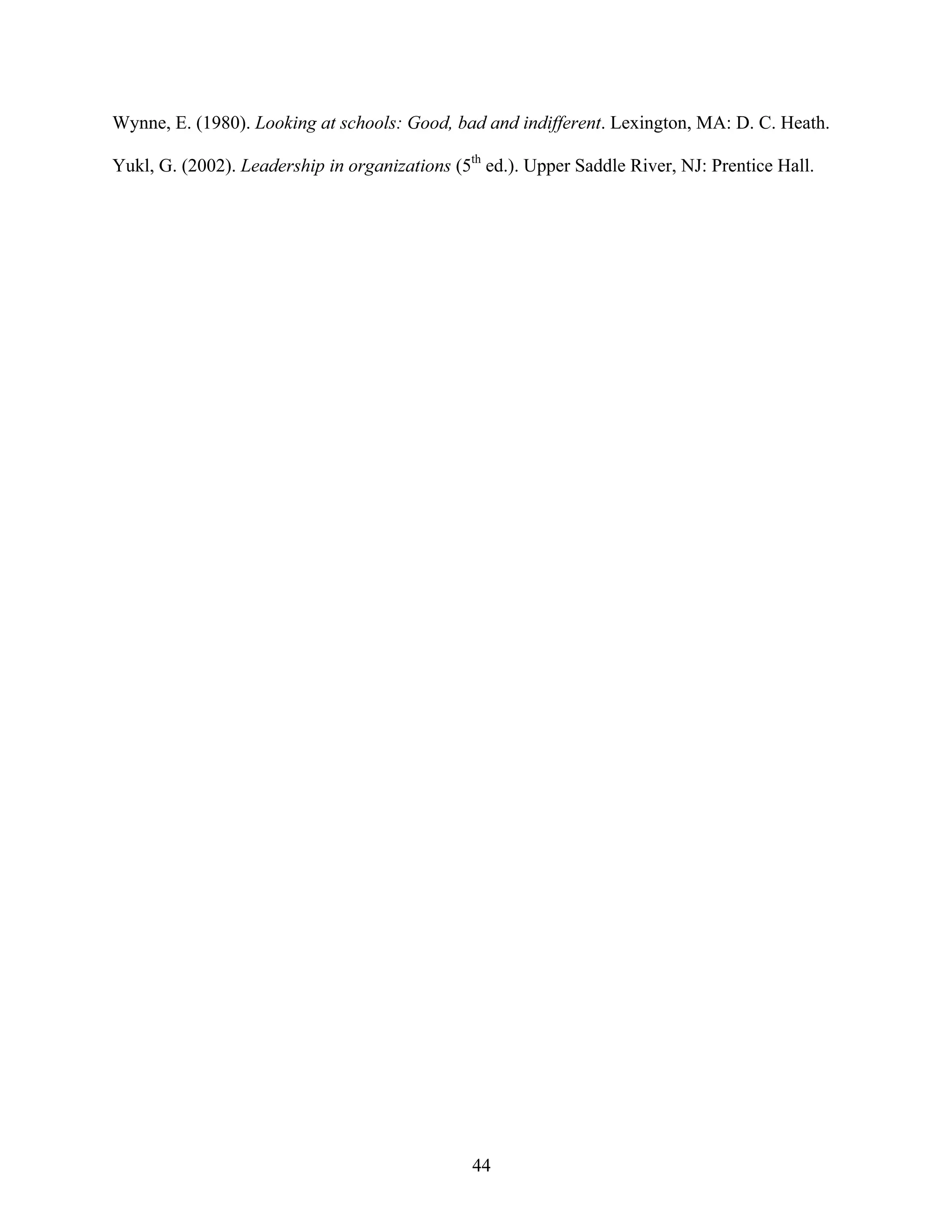 44
Wynne, E. (1980). Looking at schools: Good, bad and indifferent. Lexington, MA: D. C. Heath.
Yukl, G. (2002). Leadership in organizations (5th
ed.). Upper Saddle River, NJ: Prentice Hall.
 