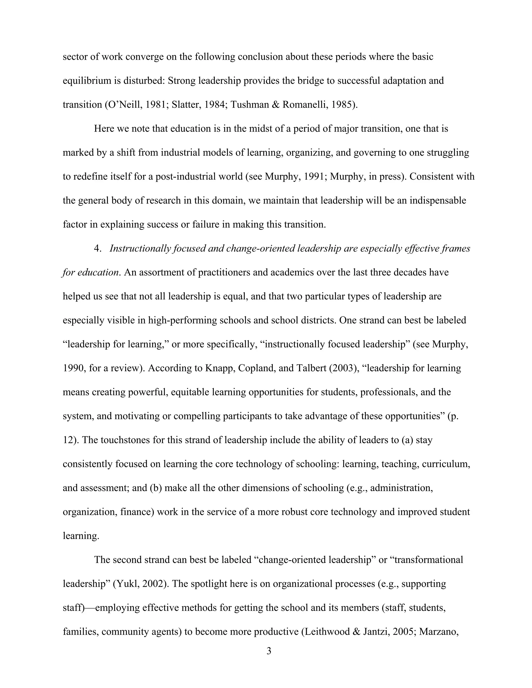 3
sector of work converge on the following conclusion about these periods where the basic
equilibrium is disturbed: Strong leadership provides the bridge to successful adaptation and
transition (O’Neill, 1981; Slatter, 1984; Tushman & Romanelli, 1985).
Here we note that education is in the midst of a period of major transition, one that is
marked by a shift from industrial models of learning, organizing, and governing to one struggling
to redefine itself for a post-industrial world (see Murphy, 1991; Murphy, in press). Consistent with
the general body of research in this domain, we maintain that leadership will be an indispensable
factor in explaining success or failure in making this transition.
4. Instructionally focused and change-oriented leadership are especially effective frames
for education. An assortment of practitioners and academics over the last three decades have
helped us see that not all leadership is equal, and that two particular types of leadership are
especially visible in high-performing schools and school districts. One strand can best be labeled
“leadership for learning,” or more specifically, “instructionally focused leadership” (see Murphy,
1990, for a review). According to Knapp, Copland, and Talbert (2003), “leadership for learning
means creating powerful, equitable learning opportunities for students, professionals, and the
system, and motivating or compelling participants to take advantage of these opportunities” (p.
12). The touchstones for this strand of leadership include the ability of leaders to (a) stay
consistently focused on learning the core technology of schooling: learning, teaching, curriculum,
and assessment; and (b) make all the other dimensions of schooling (e.g., administration,
organization, finance) work in the service of a more robust core technology and improved student
learning.
The second strand can best be labeled “change-oriented leadership” or “transformational
leadership” (Yukl, 2002). The spotlight here is on organizational processes (e.g., supporting
staff)—employing effective methods for getting the school and its members (staff, students,
families, community agents) to become more productive (Leithwood & Jantzi, 2005; Marzano,
 