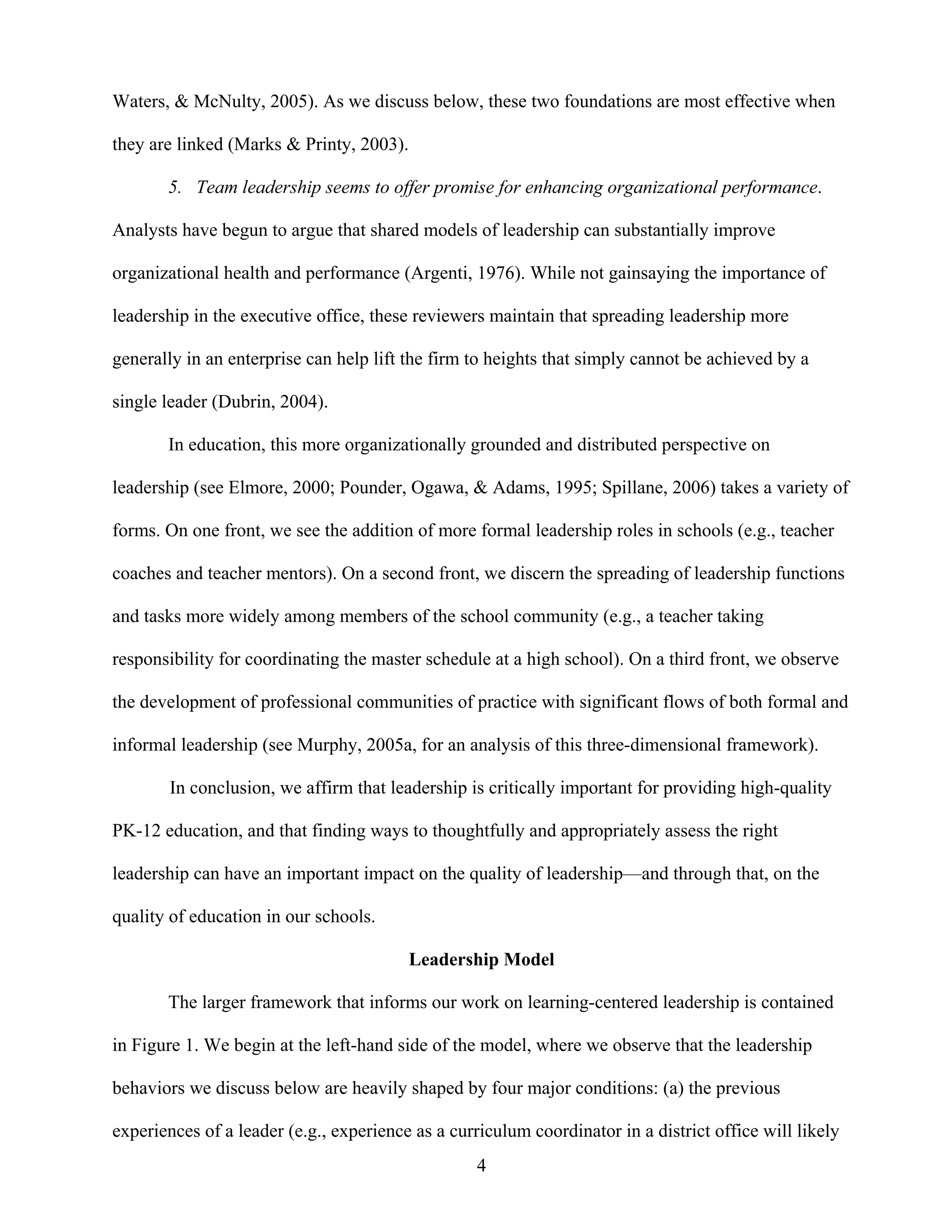 4
Waters, & McNulty, 2005). As we discuss below, these two foundations are most effective when
they are linked (Marks & Printy, 2003).
5. Team leadership seems to offer promise for enhancing organizational performance.
Analysts have begun to argue that shared models of leadership can substantially improve
organizational health and performance (Argenti, 1976). While not gainsaying the importance of
leadership in the executive office, these reviewers maintain that spreading leadership more
generally in an enterprise can help lift the firm to heights that simply cannot be achieved by a
single leader (Dubrin, 2004).
In education, this more organizationally grounded and distributed perspective on
leadership (see Elmore, 2000; Pounder, Ogawa, & Adams, 1995; Spillane, 2006) takes a variety of
forms. On one front, we see the addition of more formal leadership roles in schools (e.g., teacher
coaches and teacher mentors). On a second front, we discern the spreading of leadership functions
and tasks more widely among members of the school community (e.g., a teacher taking
responsibility for coordinating the master schedule at a high school). On a third front, we observe
the development of professional communities of practice with significant flows of both formal and
informal leadership (see Murphy, 2005a, for an analysis of this three-dimensional framework).
In conclusion, we affirm that leadership is critically important for providing high-quality
PK-12 education, and that finding ways to thoughtfully and appropriately assess the right
leadership can have an important impact on the quality of leadership—and through that, on the
quality of education in our schools.
Leadership Model
The larger framework that informs our work on learning-centered leadership is contained
in Figure 1. We begin at the left-hand side of the model, where we observe that the leadership
behaviors we discuss below are heavily shaped by four major conditions: (a) the previous
experiences of a leader (e.g., experience as a curriculum coordinator in a district office will likely
 