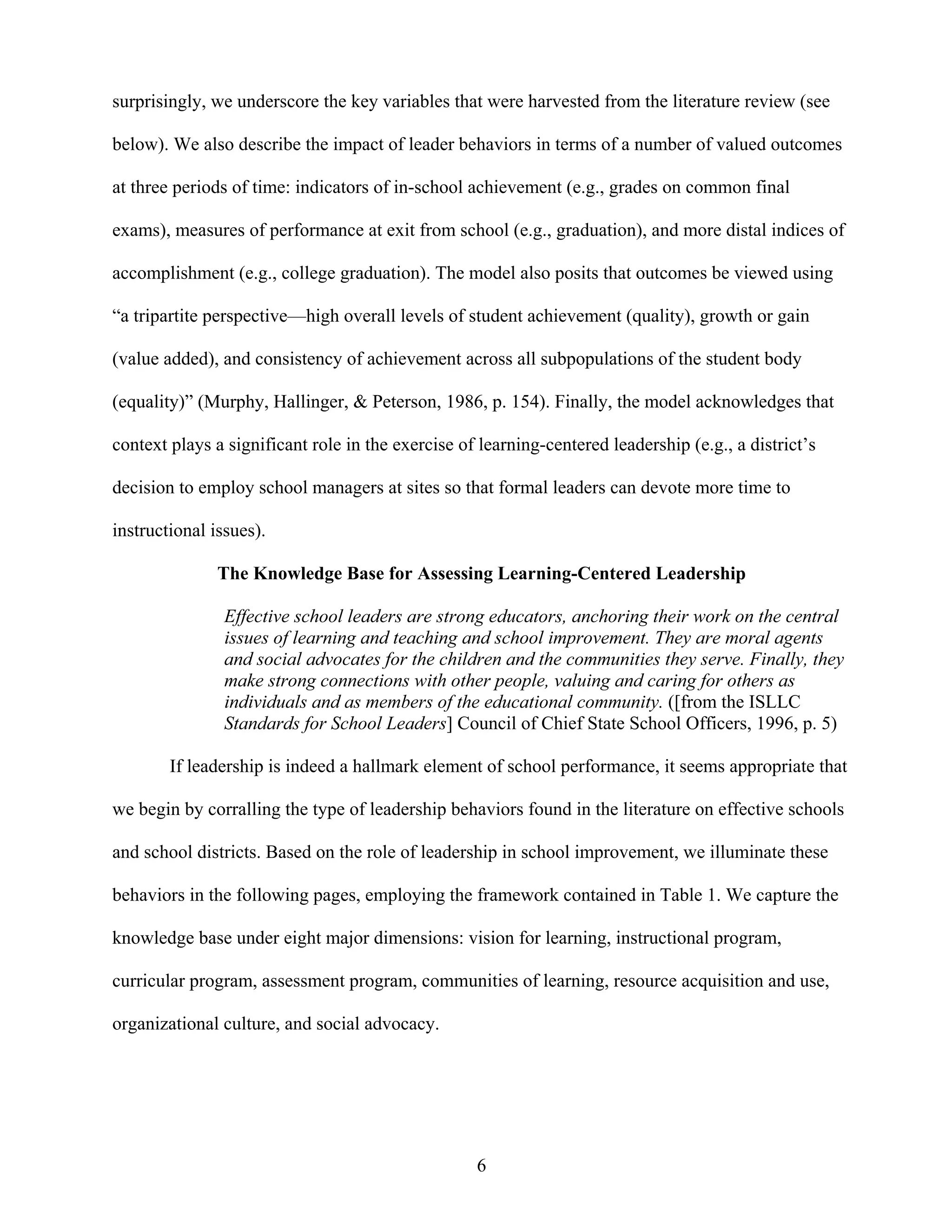 6
surprisingly, we underscore the key variables that were harvested from the literature review (see
below). We also describe the impact of leader behaviors in terms of a number of valued outcomes
at three periods of time: indicators of in-school achievement (e.g., grades on common final
exams), measures of performance at exit from school (e.g., graduation), and more distal indices of
accomplishment (e.g., college graduation). The model also posits that outcomes be viewed using
“a tripartite perspective—high overall levels of student achievement (quality), growth or gain
(value added), and consistency of achievement across all subpopulations of the student body
(equality)” (Murphy, Hallinger, & Peterson, 1986, p. 154). Finally, the model acknowledges that
context plays a significant role in the exercise of learning-centered leadership (e.g., a district’s
decision to employ school managers at sites so that formal leaders can devote more time to
instructional issues).
The Knowledge Base for Assessing Learning-Centered Leadership
Effective school leaders are strong educators, anchoring their work on the central
issues of learning and teaching and school improvement. They are moral agents
and social advocates for the children and the communities they serve. Finally, they
make strong connections with other people, valuing and caring for others as
individuals and as members of the educational community. ([from the ISLLC
Standards for School Leaders] Council of Chief State School Officers, 1996, p. 5)
If leadership is indeed a hallmark element of school performance, it seems appropriate that
we begin by corralling the type of leadership behaviors found in the literature on effective schools
and school districts. Based on the role of leadership in school improvement, we illuminate these
behaviors in the following pages, employing the framework contained in Table 1. We capture the
knowledge base under eight major dimensions: vision for learning, instructional program,
curricular program, assessment program, communities of learning, resource acquisition and use,
organizational culture, and social advocacy.
 