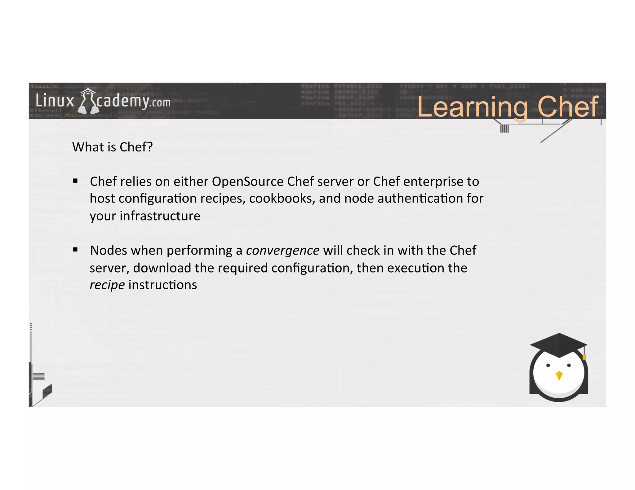 Learning Chef
	
  
	
  
What	
  is	
  Chef?	
  
	
  
§  Chef	
  relies	
  on	
  either	
  OpenSource	
  Chef	
  server	
  or	
  Chef	
  enterprise	
  to	
  
host	
  conﬁgura>on	
  recipes,	
  cookbooks,	
  and	
  node	
  authen>ca>on	
  for	
  
your	
  infrastructure	
  
	
  
§  Nodes	
  when	
  performing	
  a	
  convergence	
  will	
  check	
  in	
  with	
  the	
  Chef	
  
server,	
  download	
  the	
  required	
  conﬁgura>on,	
  then	
  execu>on	
  the	
  
recipe	
  instruc>ons	
  	
  
	
  
	
  
 