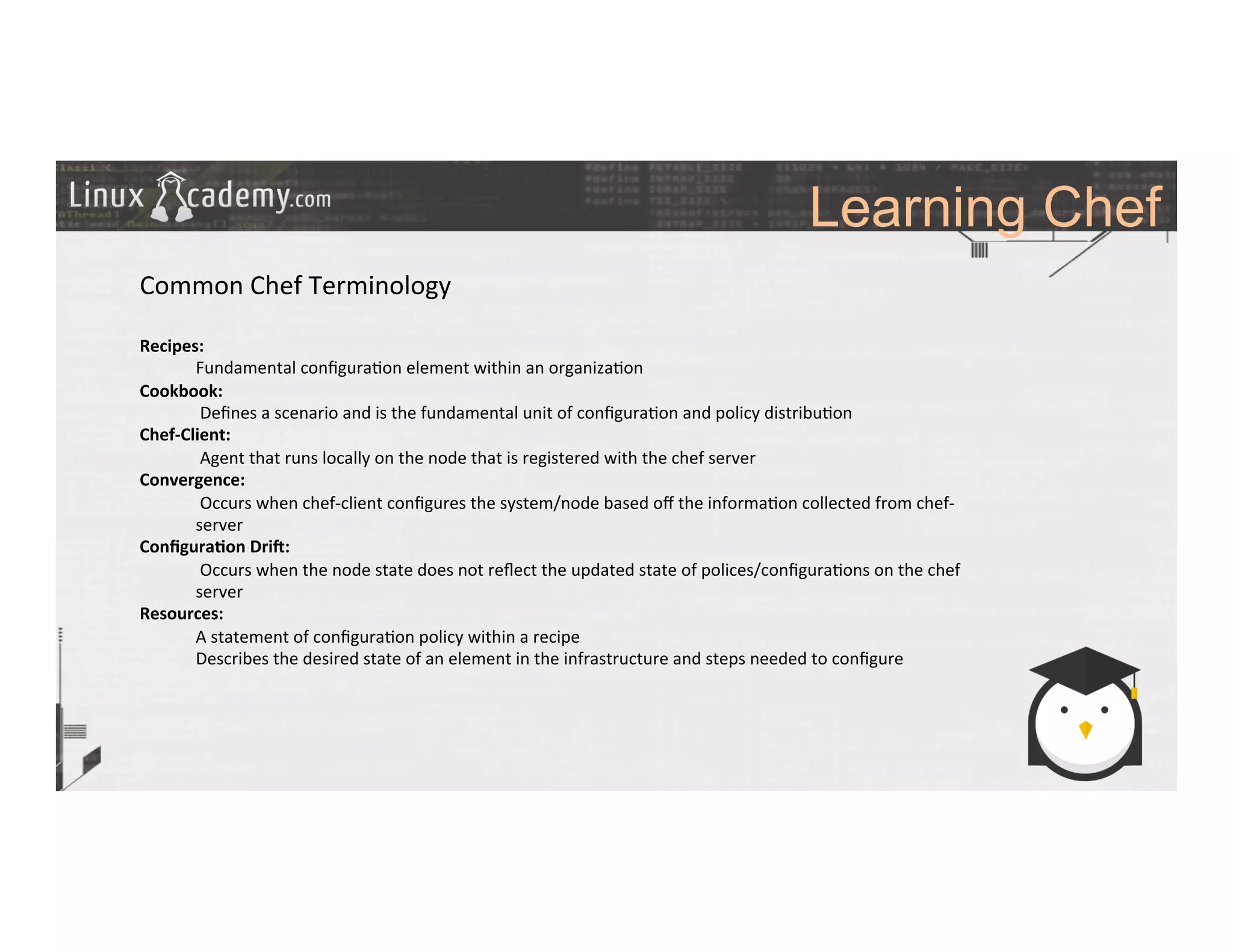 Learning Chef
	
  
	
  
Common	
  Chef	
  Terminology	
  
	
  
Recipes:	
  	
  
Fundamental	
  conﬁgura>on	
  element	
  within	
  an	
  organiza>on	
  
Cookbook:	
  
	
  Deﬁnes	
  a	
  scenario	
  and	
  is	
  the	
  fundamental	
  unit	
  of	
  conﬁgura>on	
  and	
  policy	
  distribu>on	
  
Chef-­‐Client:	
  
	
  Agent	
  that	
  runs	
  locally	
  on	
  the	
  node	
  that	
  is	
  registered	
  with	
  the	
  chef	
  server	
  	
  
Convergence:	
  
	
  Occurs	
  when	
  chef-­‐client	
  conﬁgures	
  the	
  system/node	
  based	
  oﬀ	
  the	
  informa>on	
  collected	
  from	
  chef-­‐
server	
  
Conﬁgura9on	
  Dri;:	
  
	
  Occurs	
  when	
  the	
  node	
  state	
  does	
  not	
  reﬂect	
  the	
  updated	
  state	
  of	
  polices/conﬁgura>ons	
  on	
  the	
  chef	
  
server	
  
Resources:	
  
A	
  statement	
  of	
  conﬁgura>on	
  policy	
  within	
  a	
  recipe	
  
Describes	
  the	
  desired	
  state	
  of	
  an	
  element	
  in	
  the	
  infrastructure	
  and	
  steps	
  needed	
  to	
  conﬁgure	
  
	
  
	
  
 