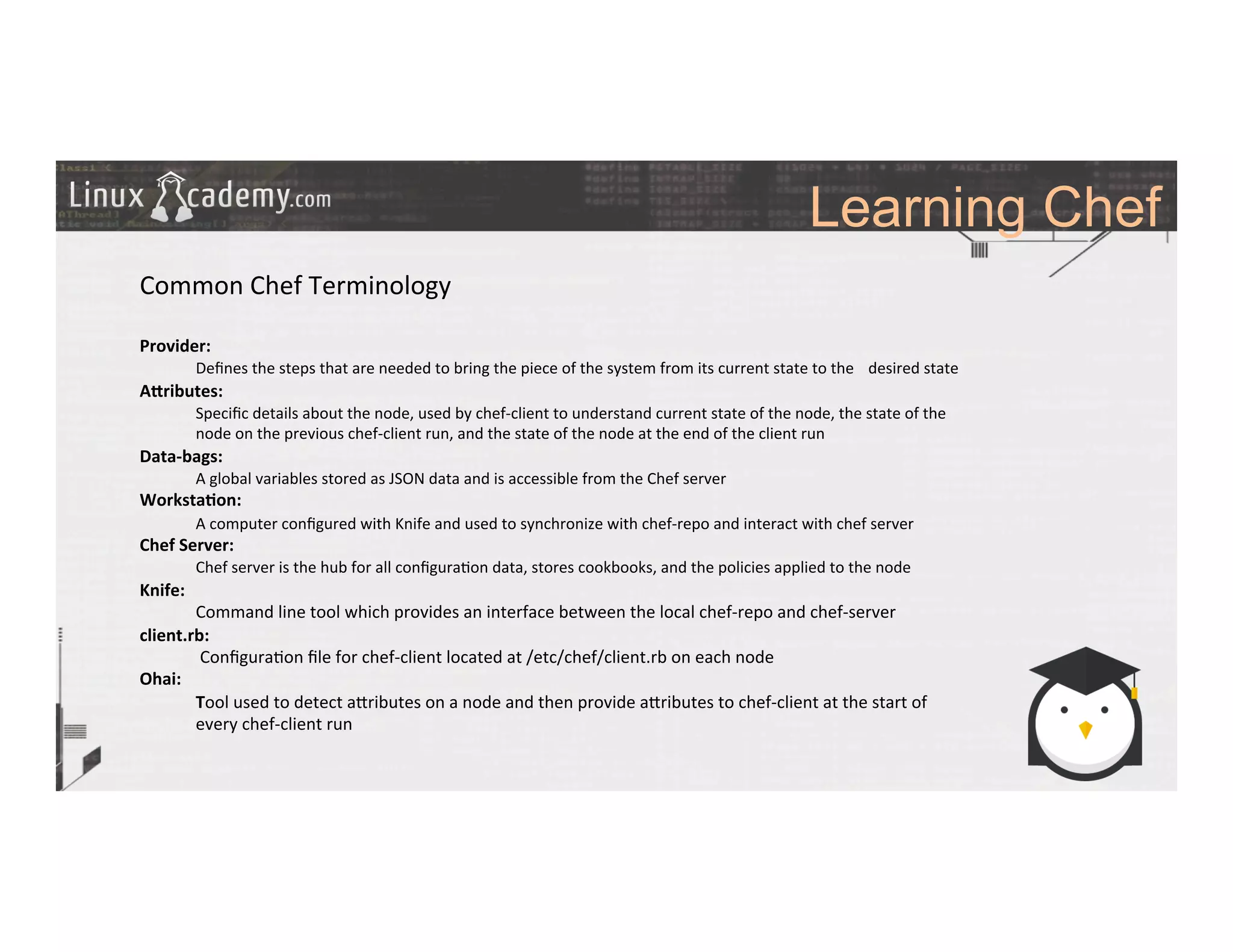 Learning Chef
	
  
	
  
Common	
  Chef	
  Terminology	
  
	
  
Provider:	
  
	
  Deﬁnes	
  the	
  steps	
  that	
  are	
  needed	
  to	
  bring	
  the	
  piece	
  of	
  the	
  system	
  from	
  its	
  current	
  state	
  to	
  the	
   	
  desired	
  state	
  
A?ributes:	
  
	
  Speciﬁc	
  details	
  about	
  the	
  node,	
  used	
  by	
  chef-­‐client	
  to	
  understand	
  current	
  state	
  of	
  the	
  node,	
  the	
  state	
  of	
  the	
  
	
  node	
  on	
  the	
  previous	
  chef-­‐client	
  run,	
  and	
  the	
  state	
  of	
  the	
  node	
  at	
  the	
  end	
  of	
  the	
  client	
  run	
  
Data-­‐bags:	
  
	
  A	
  global	
  variables	
  stored	
  as	
  JSON	
  data	
  and	
  is	
  accessible	
  from	
  the	
  Chef	
  server	
  
Worksta9on:	
  
	
  A	
  computer	
  conﬁgured	
  with	
  Knife	
  and	
  used	
  to	
  synchronize	
  with	
  chef-­‐repo	
  and	
  interact	
  with	
  chef	
  server	
  
Chef	
  Server:	
  
	
  Chef	
  server	
  is	
  the	
  hub	
  for	
  all	
  conﬁgura>on	
  data,	
  stores	
  cookbooks,	
  and	
  the	
  policies	
  applied	
  to	
  the	
  node	
  
Knife:	
  
	
  Command	
  line	
  tool	
  which	
  provides	
  an	
  interface	
  between	
  the	
  local	
  chef-­‐repo	
  and	
  chef-­‐server	
  
client.rb:	
  
	
  	
  Conﬁgura>on	
  ﬁle	
  for	
  chef-­‐client	
  located	
  at	
  /etc/chef/client.rb	
  on	
  each	
  node 	
  	
  
Ohai:	
  
	
  Tool	
  used	
  to	
  detect	
  a_ributes	
  on	
  a	
  node	
  and	
  then	
  provide	
  a_ributes	
  to	
  chef-­‐client	
  at	
  the	
  start	
  of	
  
	
  every	
  chef-­‐client	
  run	
  	
  
	
  
	
  
	
  
	
  
	
  
	
  
	
  
	
  
	
  
 