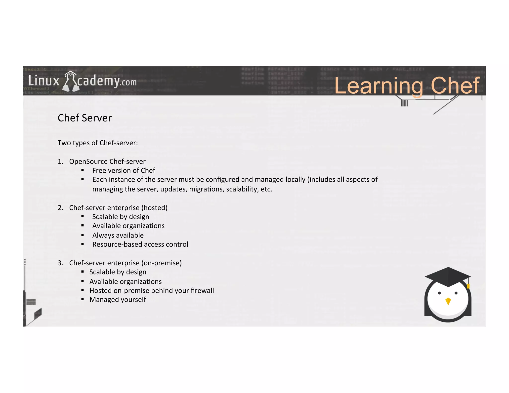 Learning Chef
	
  
	
  
Chef	
  Server	
  
	
  
Two	
  types	
  of	
  Chef-­‐server:	
  
	
  
1.  OpenSource	
  Chef-­‐server	
  
§  Free	
  version	
  of	
  Chef	
  
§  Each	
  instance	
  of	
  the	
  server	
  must	
  be	
  conﬁgured	
  and	
  managed	
  locally	
  (includes	
  all	
  aspects	
  of	
  
managing	
  the	
  server,	
  updates,	
  migra>ons,	
  scalability,	
  etc.	
  
	
  
2.  Chef-­‐server	
  enterprise	
  (hosted)	
  
§  Scalable	
  by	
  design	
  	
  
§  Available	
  organiza>ons	
  
§  Always	
  available	
  	
  
§  Resource-­‐based	
  access	
  control	
  
3.  Chef-­‐server	
  enterprise	
  (on-­‐premise)	
  
§  Scalable	
  by	
  design	
  	
  
§  Available	
  organiza>ons	
  
§  Hosted	
  on-­‐premise	
  behind	
  your	
  ﬁrewall	
  
§  Managed	
  yourself	
  
	
  	
  
	
  
 