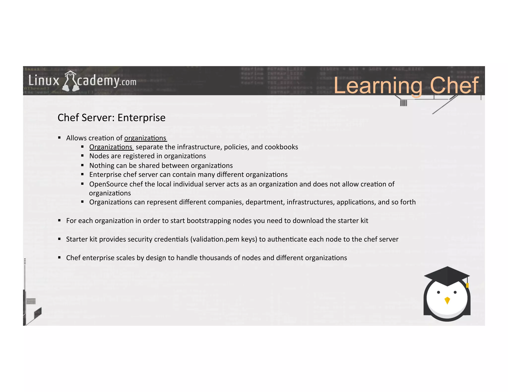 Learning Chef
	
  
	
  
Chef	
  Server:	
  Enterprise	
  
	
  
§  Allows	
  crea>on	
  of	
  organiza>ons	
  
§  Organiza>ons	
  	
  separate	
  the	
  infrastructure,	
  policies,	
  and	
  cookbooks	
  
§  Nodes	
  are	
  registered	
  in	
  organiza>ons	
  
§  Nothing	
  can	
  be	
  shared	
  between	
  organiza>ons	
  
§  Enterprise	
  chef	
  server	
  can	
  contain	
  many	
  diﬀerent	
  organiza>ons	
  
§  OpenSource	
  chef	
  the	
  local	
  individual	
  server	
  acts	
  as	
  an	
  organiza>on	
  and	
  does	
  not	
  allow	
  crea>on	
  of	
  
organiza>ons	
  
§  Organiza>ons	
  can	
  represent	
  diﬀerent	
  companies,	
  department,	
  infrastructures,	
  applica>ons,	
  and	
  so	
  forth	
  
§  For	
  each	
  organiza>on	
  in	
  order	
  to	
  start	
  bootstrapping	
  nodes	
  you	
  need	
  to	
  download	
  the	
  starter	
  kit	
  
§  Starter	
  kit	
  provides	
  security	
  creden>als	
  (valida>on.pem	
  keys)	
  to	
  authen>cate	
  each	
  node	
  to	
  the	
  chef	
  server 	
  	
  
§  Chef	
  enterprise	
  scales	
  by	
  design	
  to	
  handle	
  thousands	
  of	
  nodes	
  and	
  diﬀerent	
  organiza>ons	
  
	
  
 