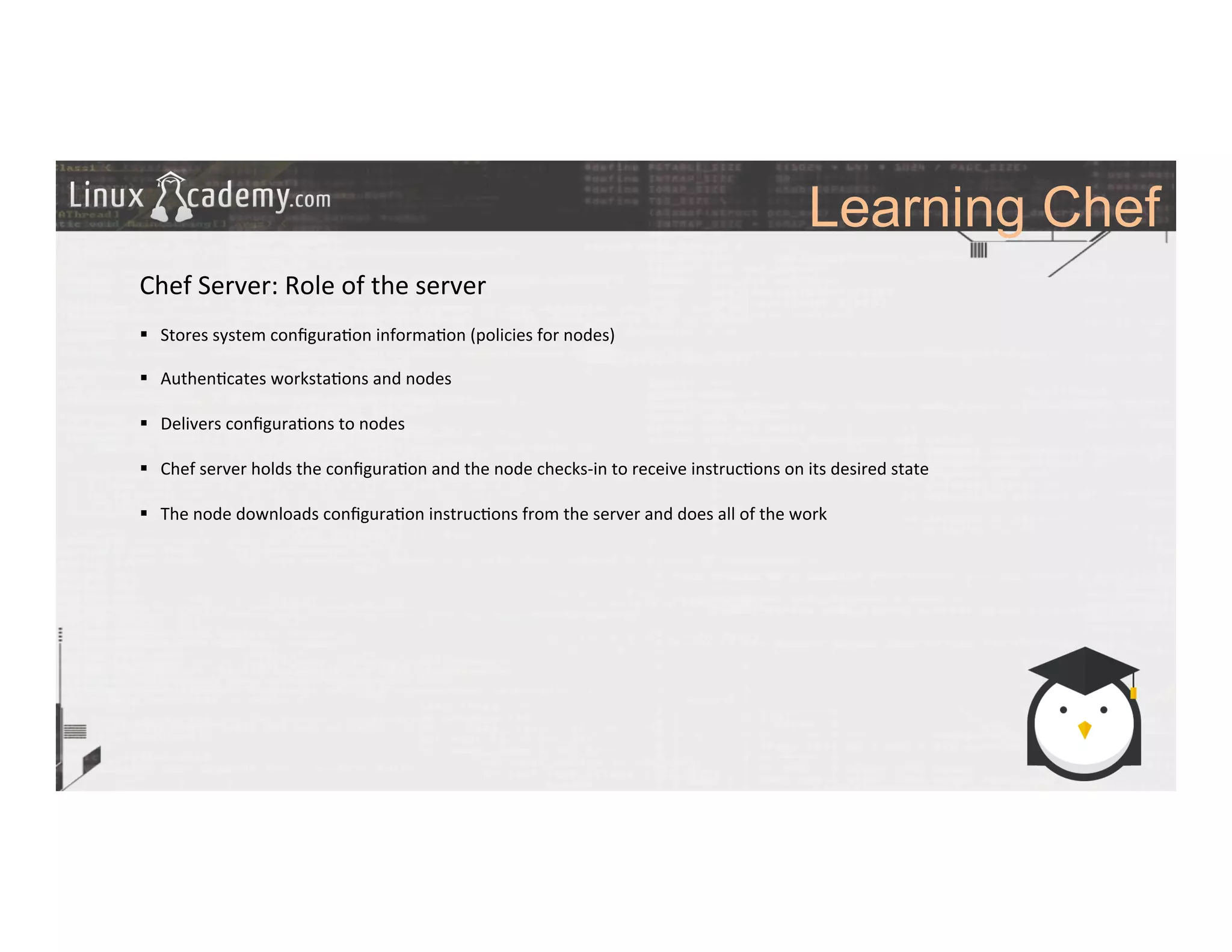 Learning Chef
	
  
	
  
Chef	
  Server:	
  Role	
  of	
  the	
  server	
  
	
  
§  Stores	
  system	
  conﬁgura>on	
  informa>on	
  (policies	
  for	
  nodes)	
  
§  Authen>cates	
  worksta>ons	
  and	
  nodes	
  
§  Delivers	
  conﬁgura>ons	
  to	
  nodes	
  
§  Chef	
  server	
  holds	
  the	
  conﬁgura>on	
  and	
  the	
  node	
  checks-­‐in	
  to	
  receive	
  instruc>ons	
  on	
  its	
  desired	
  state	
  
§  The	
  node	
  downloads	
  conﬁgura>on	
  instruc>ons	
  from	
  the	
  server	
  and	
  does	
  all	
  of	
  the	
  work	
  
	
  
 