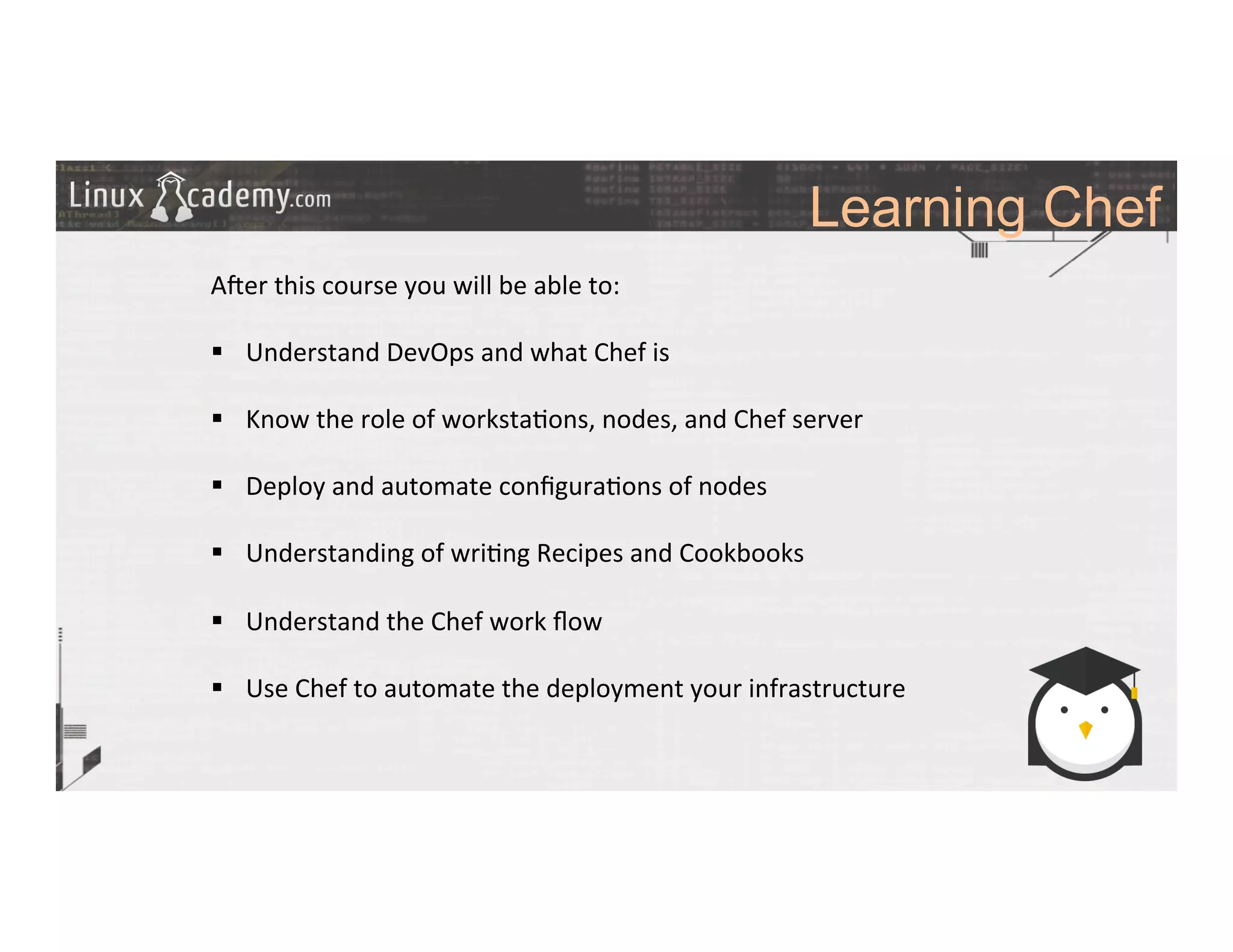 Learning Chef
	
  
	
  
A#er	
  this	
  course	
  you	
  will	
  be	
  able	
  to:	
  
	
  
§  Understand	
  DevOps	
  and	
  what	
  Chef	
  is	
  
§  Know	
  the	
  role	
  of	
  worksta>ons,	
  nodes,	
  and	
  Chef	
  server	
  
§  Deploy	
  and	
  automate	
  conﬁgura>ons	
  of	
  nodes	
  	
  
§  Understanding	
  of	
  wri>ng	
  Recipes	
  and	
  Cookbooks	
  
§  Understand	
  the	
  Chef	
  work	
  ﬂow	
  
§  Use	
  Chef	
  to	
  automate	
  the	
  deployment	
  your	
  infrastructure	
  	
  
	
  
 