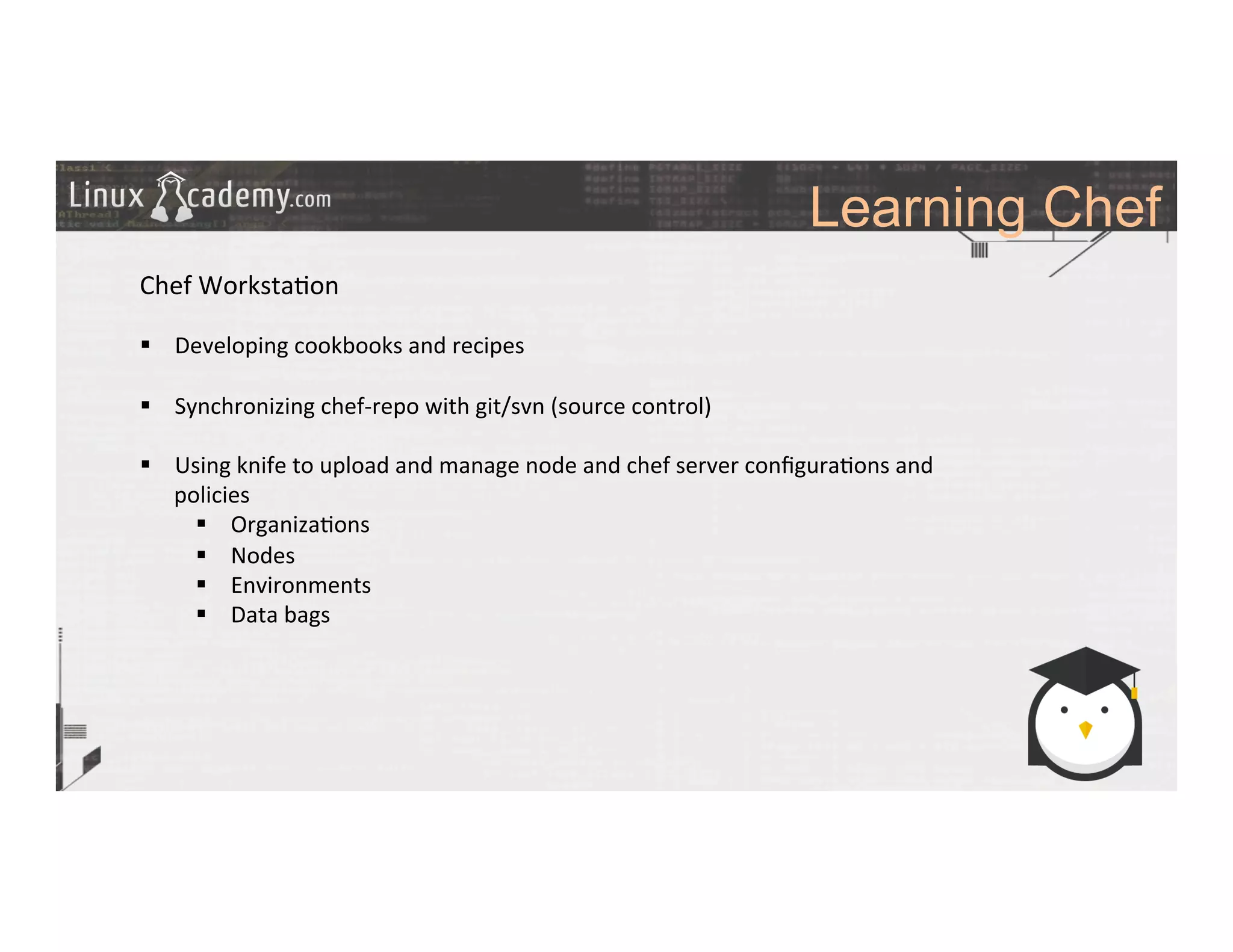 Learning Chef
	
  
	
  
Chef	
  Worksta>on	
  
	
  
§  Developing	
  cookbooks	
  and	
  recipes	
  
§  Synchronizing	
  chef-­‐repo	
  with	
  git/svn	
  (source	
  control)	
  
§  Using	
  knife	
  to	
  upload	
  and	
  manage	
  node	
  and	
  chef	
  server	
  conﬁgura>ons	
  and	
  
policies	
  
§  Organiza>ons	
  
§  Nodes	
  
§  Environments	
  
§  Data	
  bags	
  
	
  
	
  
	
  
	
  
	
  
 