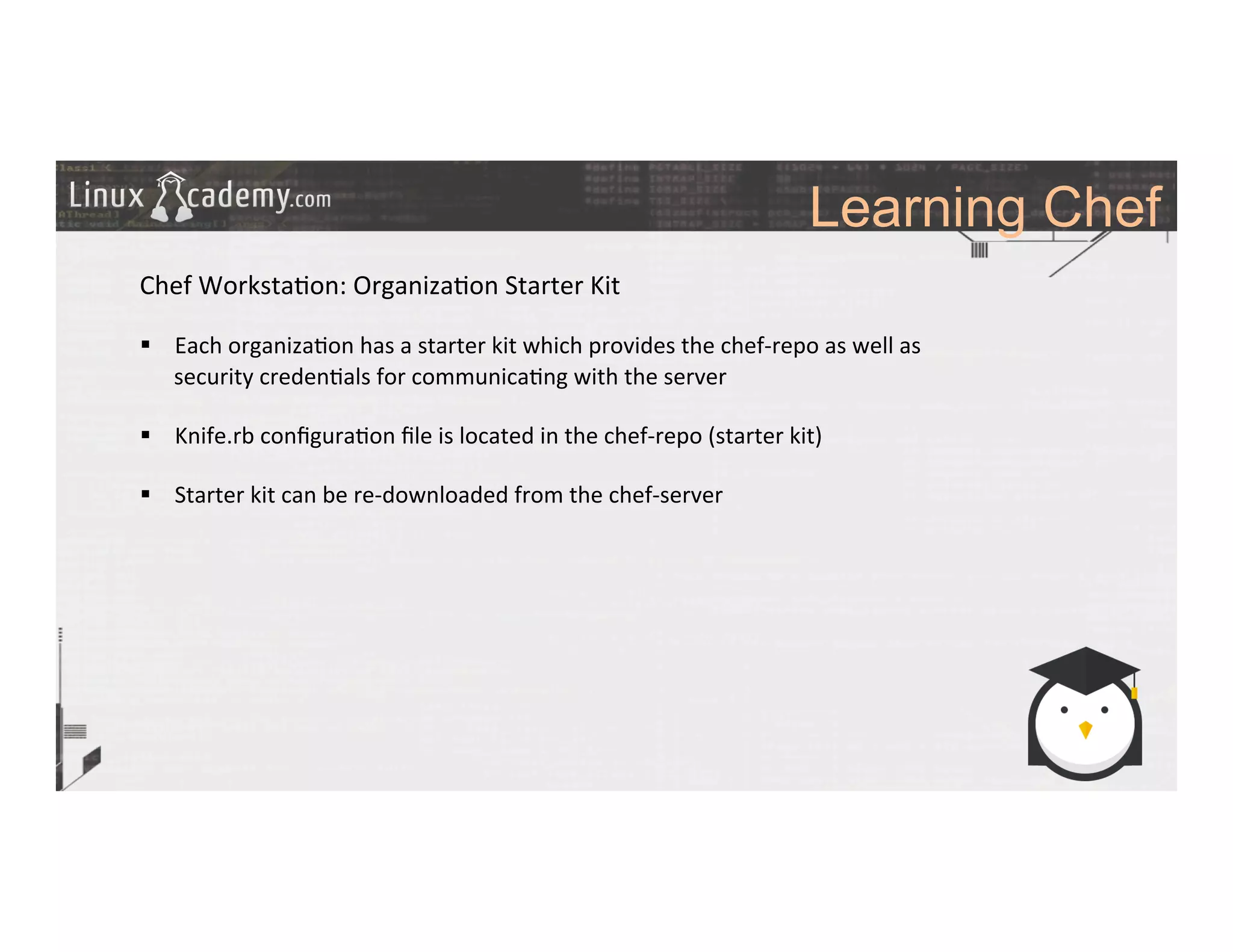 Learning Chef
	
  
	
  
Chef	
  Worksta>on:	
  Organiza>on	
  Starter	
  Kit	
  
	
  
§  Each	
  organiza>on	
  has	
  a	
  starter	
  kit	
  which	
  provides	
  the	
  chef-­‐repo	
  as	
  well	
  as	
  
security	
  creden>als	
  for	
  communica>ng	
  with	
  the	
  server	
  
§  Knife.rb	
  conﬁgura>on	
  ﬁle	
  is	
  located	
  in	
  the	
  chef-­‐repo	
  (starter	
  kit)	
  
§  Starter	
  kit	
  can	
  be	
  re-­‐downloaded	
  from	
  the	
  chef-­‐server	
  
	
  
	
  
	
  
	
  
 