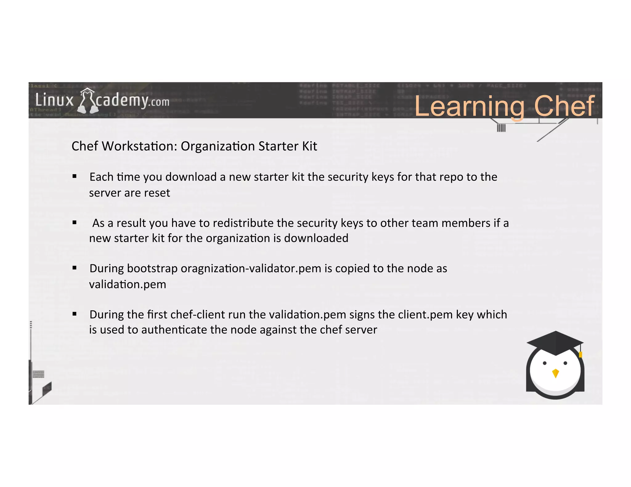 Learning Chef
	
  
	
  
Chef	
  Worksta>on:	
  Organiza>on	
  Starter	
  Kit	
  
	
  
§  Each	
  >me	
  you	
  download	
  a	
  new	
  starter	
  kit	
  the	
  security	
  keys	
  for	
  that	
  repo	
  to	
  the	
  
server	
  are	
  reset	
  
§  	
  As	
  a	
  result	
  you	
  have	
  to	
  redistribute	
  the	
  security	
  keys	
  to	
  other	
  team	
  members	
  if	
  a	
  
new	
  starter	
  kit	
  for	
  the	
  organiza>on	
  is	
  downloaded	
  
	
  
§  During	
  bootstrap	
  oragniza>on-­‐validator.pem	
  is	
  copied	
  to	
  the	
  node	
  as	
  
valida>on.pem	
  
§  During	
  the	
  ﬁrst	
  chef-­‐client	
  run	
  the	
  valida>on.pem	
  signs	
  the	
  client.pem	
  key	
  which	
  
is	
  used	
  to	
  authen>cate	
  the	
  node	
  against	
  the	
  chef	
  server	
  
	
  
	
  
	
  
 
