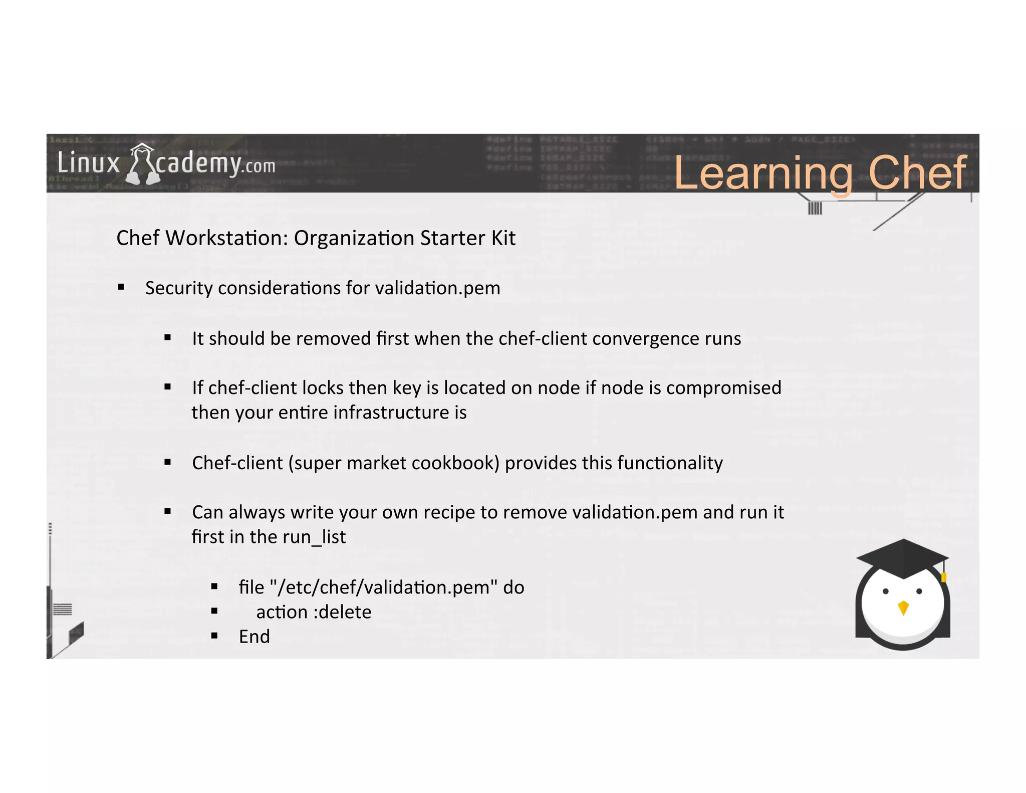 Learning Chef
	
  
	
  
Chef	
  Worksta>on:	
  Organiza>on	
  Starter	
  Kit	
  
	
  
§  Security	
  considera>ons	
  for	
  valida>on.pem	
  
§  It	
  should	
  be	
  removed	
  ﬁrst	
  when	
  the	
  chef-­‐client	
  convergence	
  runs	
  
§  If	
  chef-­‐client	
  locks	
  then	
  key	
  is	
  located	
  on	
  node	
  if	
  node	
  is	
  compromised	
  
then	
  your	
  en>re	
  infrastructure	
  is	
  	
  
§  Chef-­‐client	
  (super	
  market	
  cookbook)	
  provides	
  this	
  func>onality	
  
§  Can	
  always	
  write	
  your	
  own	
  recipe	
  to	
  remove	
  valida>on.pem	
  and	
  run	
  it	
  
ﬁrst	
  in	
  the	
  run_list	
  
§  ﬁle	
  "/etc/chef/valida>on.pem"	
  do	
  
§  	
   ac>on	
  :delete	
  
§  End	
  
	
  
	
  
	
  
 