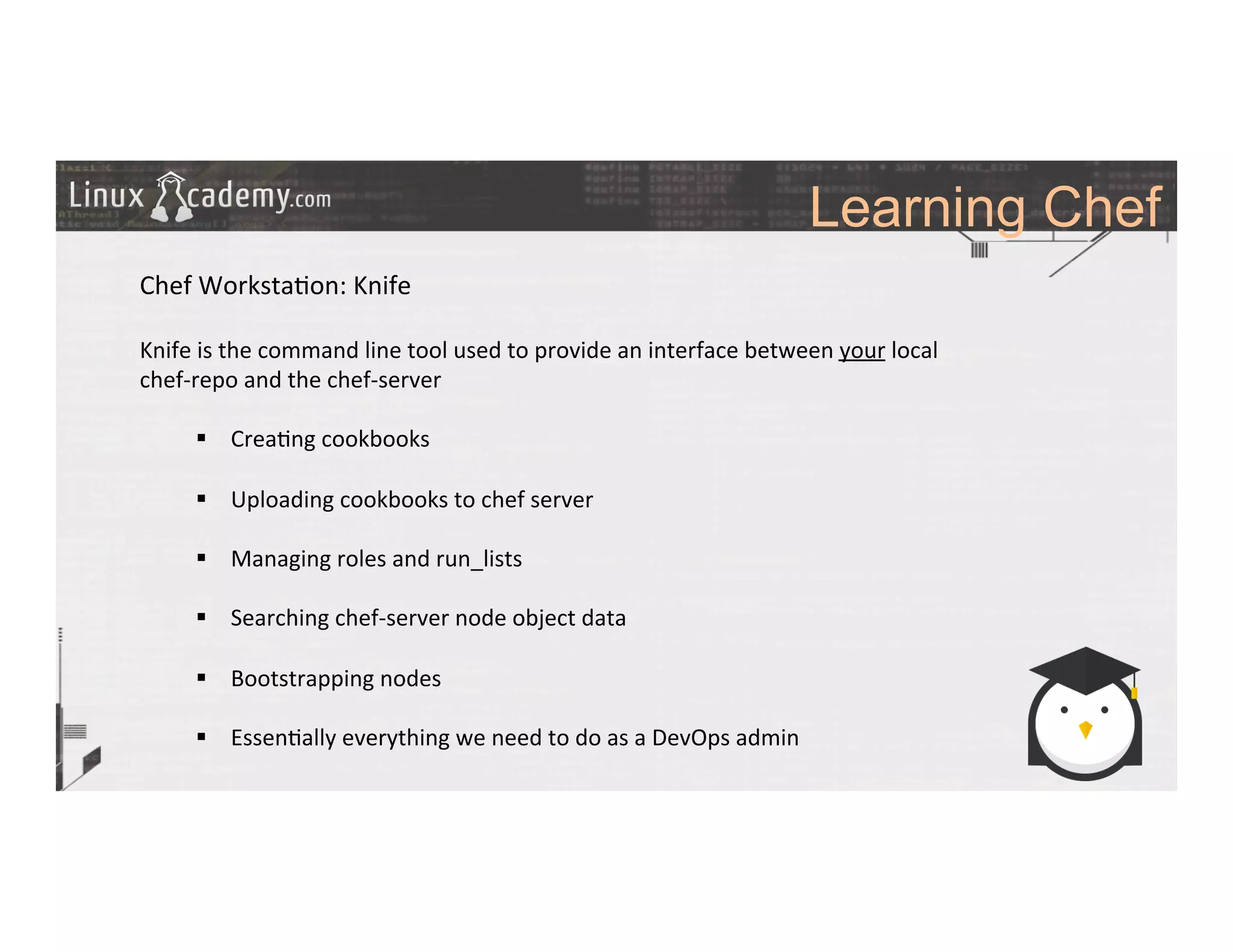 Learning Chef
	
  
	
  
Chef	
  Worksta>on:	
  Knife	
  
	
  
Knife	
  is	
  the	
  command	
  line	
  tool	
  used	
  to	
  provide	
  an	
  interface	
  between	
  your	
  local	
  
chef-­‐repo	
  and	
  the	
  chef-­‐server	
  
	
  
§  Crea>ng	
  cookbooks	
  
§  Uploading	
  cookbooks	
  to	
  chef	
  server	
  
§  Managing	
  roles	
  and	
  run_lists	
  
§  Searching	
  chef-­‐server	
  node	
  object	
  data	
  
§  Bootstrapping	
  nodes	
  
§  Essen>ally	
  everything	
  we	
  need	
  to	
  do	
  as	
  a	
  DevOps	
  admin	
  
	
  
	
  
	
  
	
  
	
  
	
  
 