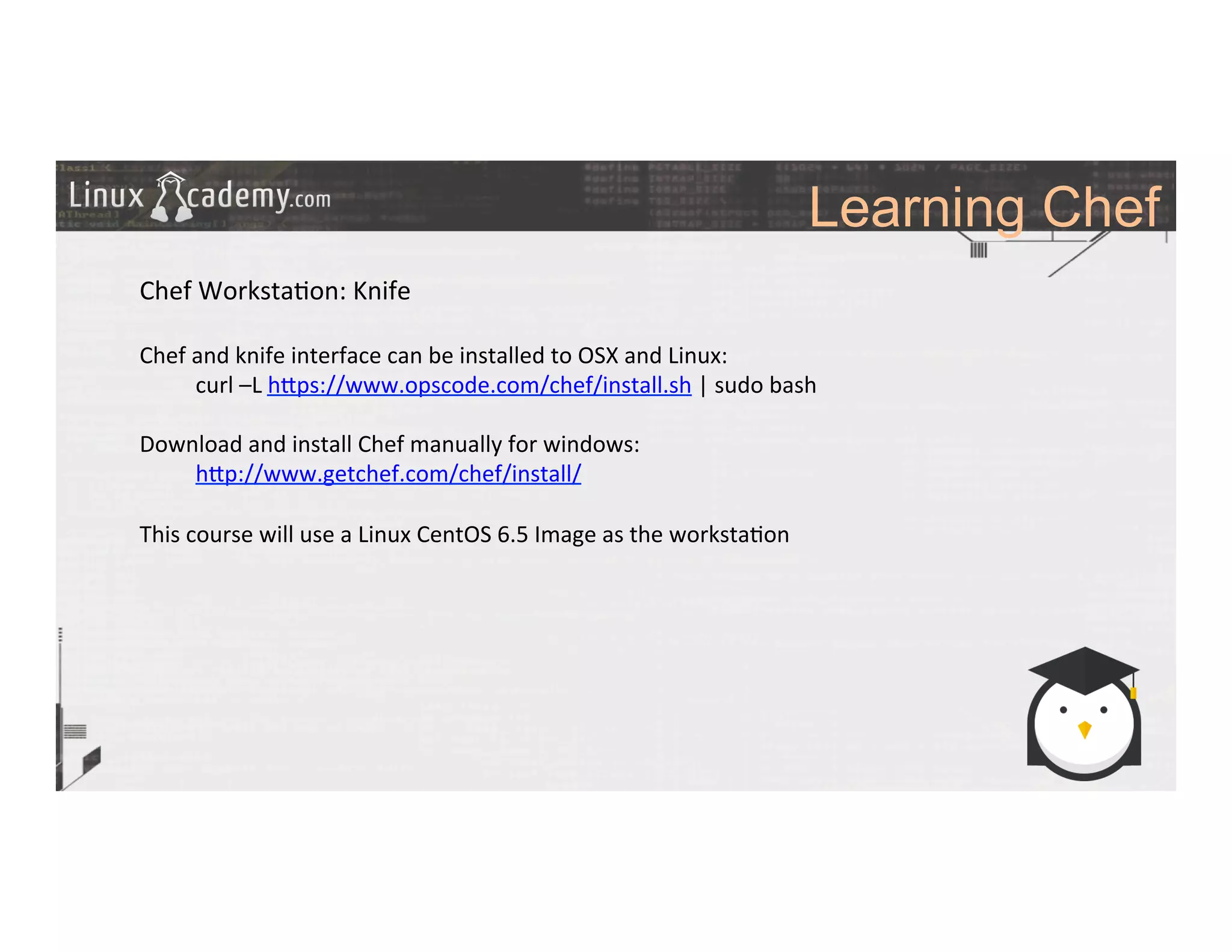 Learning Chef
	
  
	
  
Chef	
  Worksta>on:	
  Knife	
  
	
  
Chef	
  and	
  knife	
  interface	
  can	
  be	
  installed	
  to	
  OSX	
  and	
  Linux:	
  
	
  curl	
  –L	
  h_ps://www.opscode.com/chef/install.sh	
  |	
  sudo	
  bash	
  
	
  
Download	
  and	
  install	
  Chef	
  manually	
  for	
  windows:	
  
	
  h_p://www.getchef.com/chef/install/	
  
	
  
This	
  course	
  will	
  use	
  a	
  Linux	
  CentOS	
  6.5	
  Image	
  as	
  the	
  worksta>on	
  
	
  
	
  
	
  
	
  
	
  
	
  
	
  
	
  
	
  
	
  
	
  
 