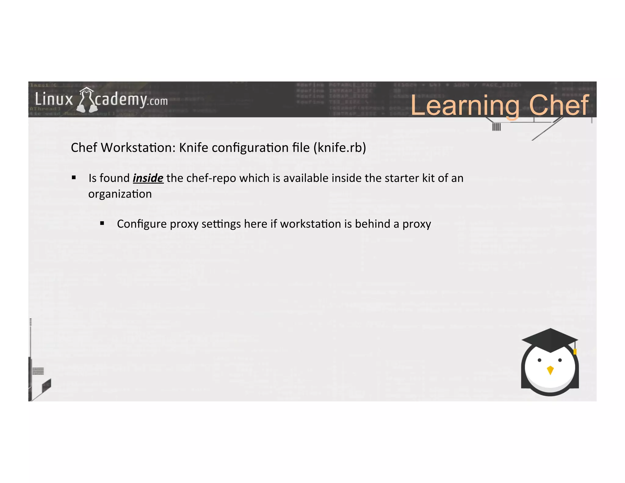 Learning Chef
	
  
	
  
Chef	
  Worksta>on:	
  Knife	
  conﬁgura>on	
  ﬁle	
  (knife.rb)	
  
	
  
§  Is	
  found	
  inside	
  the	
  chef-­‐repo	
  which	
  is	
  available	
  inside	
  the	
  starter	
  kit	
  of	
  an	
  
organiza>on	
  
§  Conﬁgure	
  proxy	
  selngs	
  here	
  if	
  worksta>on	
  is	
  behind	
  a	
  proxy	
  
	
  
	
  
	
  
	
  
	
  
	
  
	
  
	
  
	
  
	
  
	
  
	
  
	
  
	
  
 