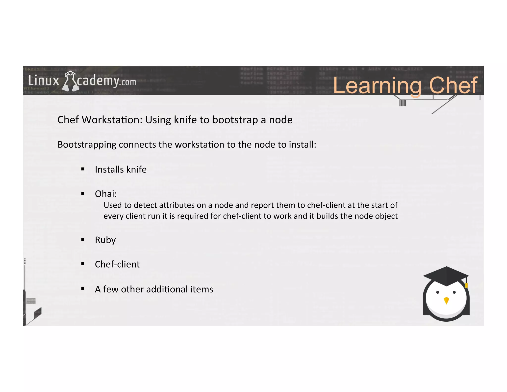 Learning Chef
	
  
	
  
Chef	
  Worksta>on:	
  Using	
  knife	
  to	
  bootstrap	
  a	
  node	
  
	
  
Bootstrapping	
  connects	
  the	
  worksta>on	
  to	
  the	
  node	
  to	
  install:	
  
	
  
§  Installs	
  knife	
  
§  Ohai:	
  
Used	
  to	
  detect	
  a_ributes	
  on	
  a	
  node	
  and	
  report	
  them	
  to	
  chef-­‐client	
  at	
  the	
  start	
  of	
  
every	
  client	
  run	
  it	
  is	
  required	
  for	
  chef-­‐client	
  to	
  work	
  and	
  it	
  builds	
  the	
  node	
  object	
  
	
  
§  Ruby	
  
§  Chef-­‐client	
  
§  A	
  few	
  other	
  addi>onal	
  items	
  
	
  
	
  
	
  
	
  	
  
	
  
	
  
	
  
 