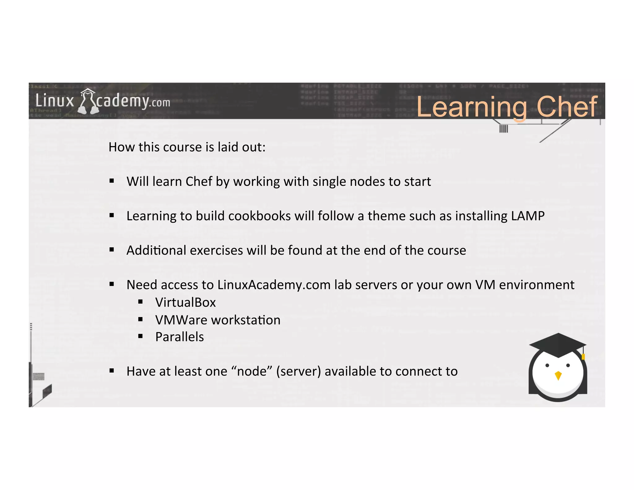 Learning Chef
	
  
	
  
How	
  this	
  course	
  is	
  laid	
  out:	
  
	
  
§  Will	
  learn	
  Chef	
  by	
  working	
  with	
  single	
  nodes	
  to	
  start	
  
§  Learning	
  to	
  build	
  cookbooks	
  will	
  follow	
  a	
  theme	
  such	
  as	
  installing	
  LAMP	
  
§  Addi>onal	
  exercises	
  will	
  be	
  found	
  at	
  the	
  end	
  of	
  the	
  course	
  
§  Need	
  access	
  to	
  LinuxAcademy.com	
  lab	
  servers	
  or	
  your	
  own	
  VM	
  environment	
  
§  VirtualBox	
  
§  VMWare	
  worksta>on	
  
§  Parallels	
  
§  Have	
  at	
  least	
  one	
  “node”	
  (server)	
  available	
  to	
  connect	
  to	
  
 