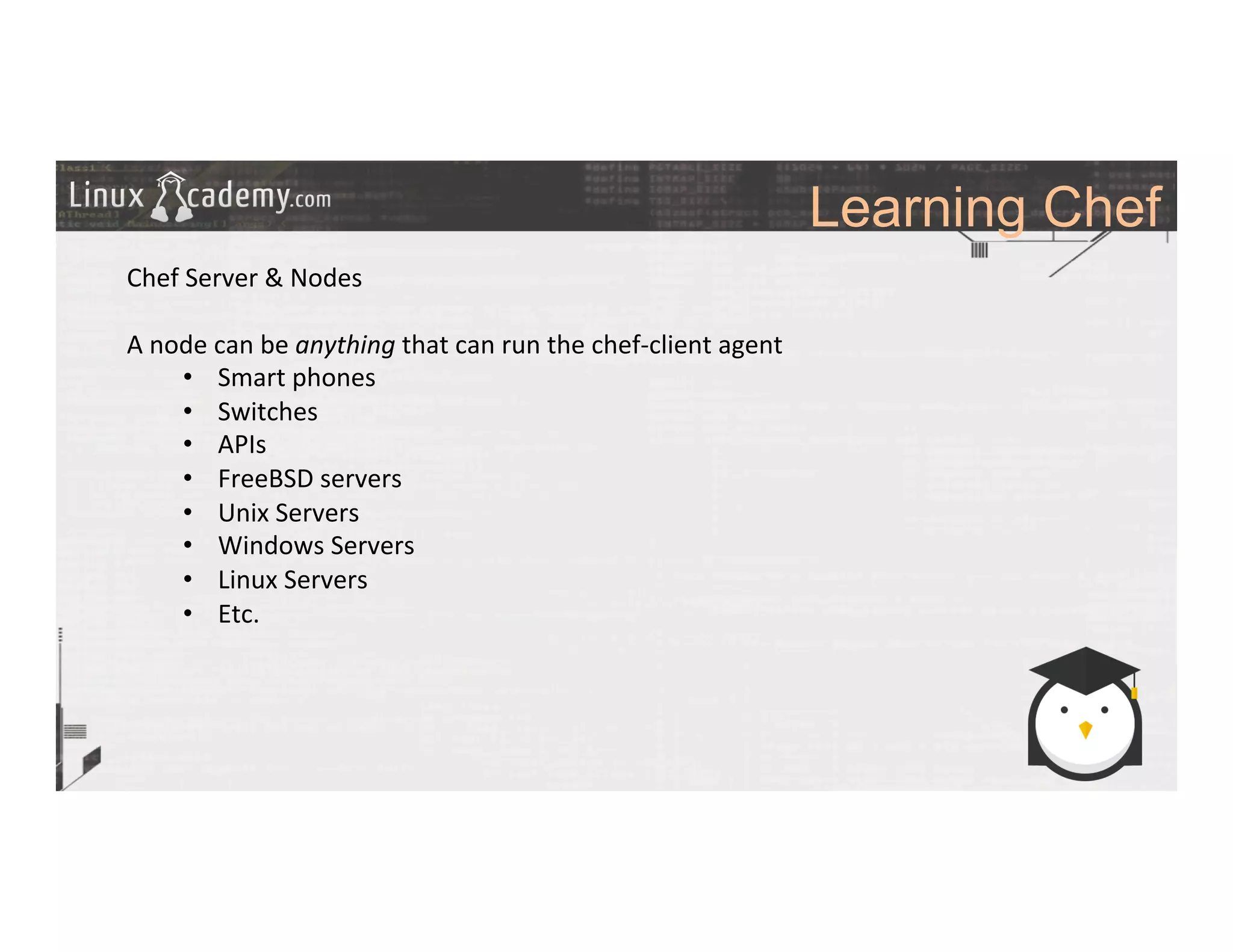 Learning Chef
	
  
	
  
Chef	
  Server	
  &	
  Nodes	
  
	
  
A	
  node	
  can	
  be	
  anything	
  that	
  can	
  run	
  the	
  chef-­‐client	
  agent	
  
•  Smart	
  phones	
  
•  Switches	
  
•  APIs	
  
•  FreeBSD	
  servers	
  
•  Unix	
  Servers	
  
•  Windows	
  Servers	
  
•  Linux	
  Servers	
  
•  Etc.	
  
	
  
	
  
	
  
	
  
	
  	
  
	
  
	
  
	
  
	
  
	
  
 