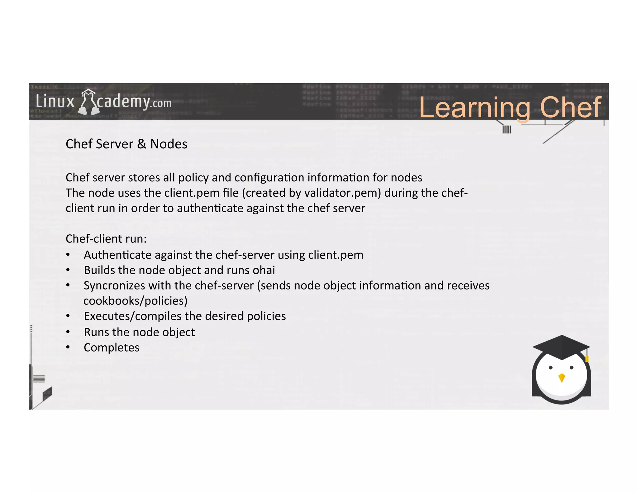 Learning Chef
	
  
	
  
Chef	
  Server	
  &	
  Nodes	
  
	
  
Chef	
  server	
  stores	
  all	
  policy	
  and	
  conﬁgura>on	
  informa>on	
  for	
  nodes	
  
The	
  node	
  uses	
  the	
  client.pem	
  ﬁle	
  (created	
  by	
  validator.pem)	
  during	
  the	
  chef-­‐
client	
  run	
  in	
  order	
  to	
  authen>cate	
  against	
  the	
  chef	
  server	
  
	
  
Chef-­‐client	
  run:	
  
•  Authen>cate	
  against	
  the	
  chef-­‐server	
  using	
  client.pem	
  	
  
•  Builds	
  the	
  node	
  object	
  and	
  runs	
  ohai	
  
•  Syncronizes	
  with	
  the	
  chef-­‐server	
  (sends	
  node	
  object	
  informa>on	
  and	
  receives	
  
cookbooks/policies)	
  
•  Executes/compiles	
  the	
  desired	
  policies	
  
•  Runs	
  the	
  node	
  object	
  
•  Completes	
  
	
  
	
  
	
  
	
  	
  
	
  
	
  
	
  
	
  
 