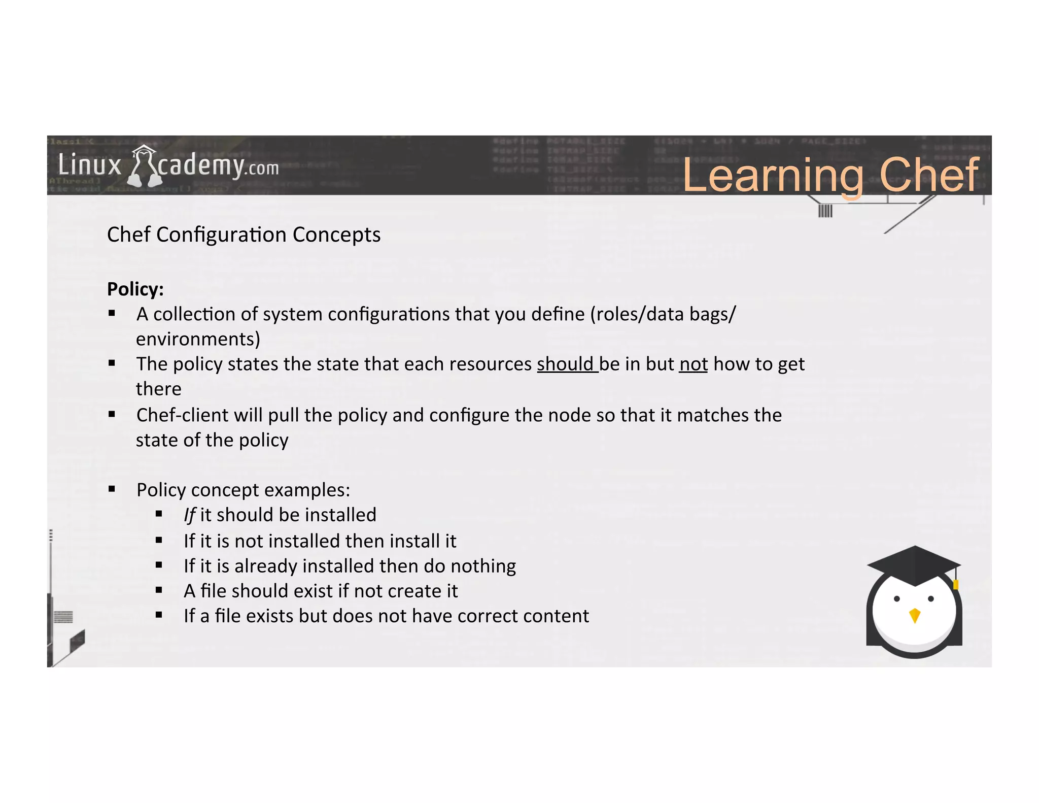 Learning Chef
	
  
	
  
Chef	
  Conﬁgura>on	
  Concepts	
  
	
  
Policy:	
  
§  A	
  collec>on	
  of	
  system	
  conﬁgura>ons	
  that	
  you	
  deﬁne	
  (roles/data	
  bags/
environments)	
  
§  The	
  policy	
  states	
  the	
  state	
  that	
  each	
  resources	
  should	
  be	
  in	
  but	
  not	
  how	
  to	
  get	
  
there	
  
§  Chef-­‐client	
  will	
  pull	
  the	
  policy	
  and	
  conﬁgure	
  the	
  node	
  so	
  that	
  it	
  matches	
  the	
  
state	
  of	
  the	
  policy	
  
§  Policy	
  concept	
  examples:	
  
§  If	
  it	
  should	
  be	
  installed	
  
§  If	
  it	
  is	
  not	
  installed	
  then	
  install	
  it	
  
§  If	
  it	
  is	
  already	
  installed	
  then	
  do	
  nothing	
  
§  A	
  ﬁle	
  should	
  exist	
  if	
  not	
  create	
  it	
  
§  If	
  a	
  ﬁle	
  exists	
  but	
  does	
  not	
  have	
  correct	
  content	
  
	
  
	
  
	
  
	
  
	
  	
  
 