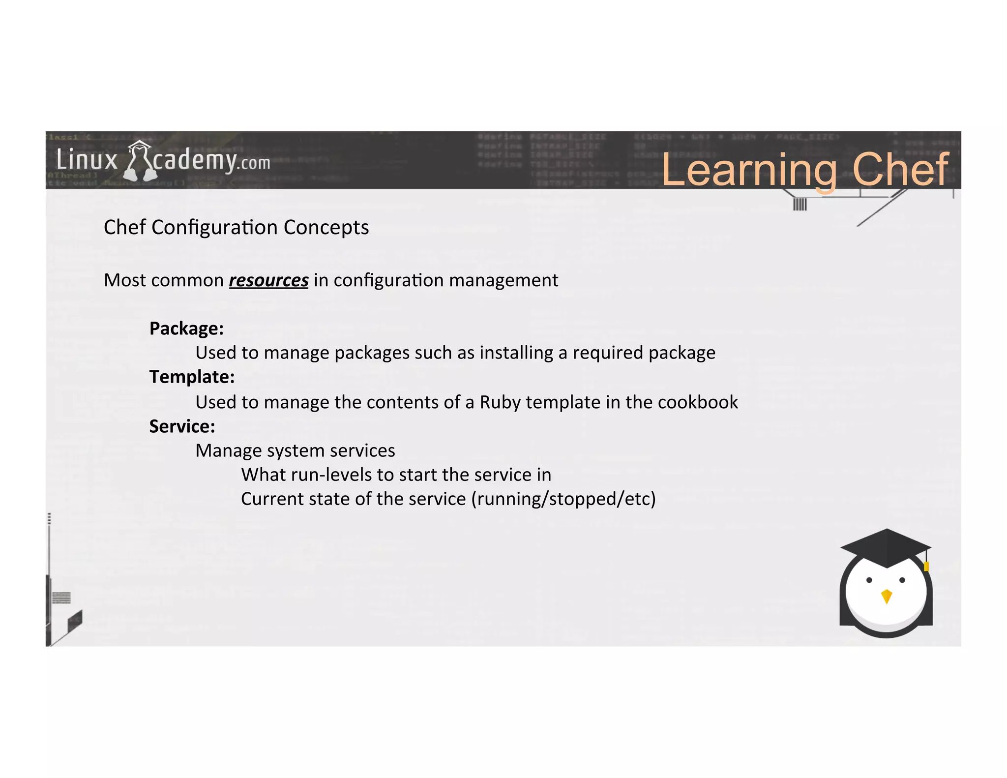 Learning Chef
	
  
	
  
Chef	
  Conﬁgura>on	
  Concepts	
  
	
  
Most	
  common	
  resources	
  in	
  conﬁgura>on	
  management	
  
	
  
Package:	
  
Used	
  to	
  manage	
  packages	
  such	
  as	
  installing	
  a	
  required	
  package	
  
Template:	
  	
  
Used	
  to	
  manage	
  the	
  contents	
  of	
  a	
  Ruby	
  template	
  in	
  the	
  cookbook	
  
Service:	
  
Manage	
  system	
  services	
  
What	
  run-­‐levels	
  to	
  start	
  the	
  service	
  in	
  
Current	
  state	
  of	
  the	
  service	
  (running/stopped/etc)	
  
	
  
	
  
	
  
	
  
	
  	
  
	
  
	
  
	
  
 