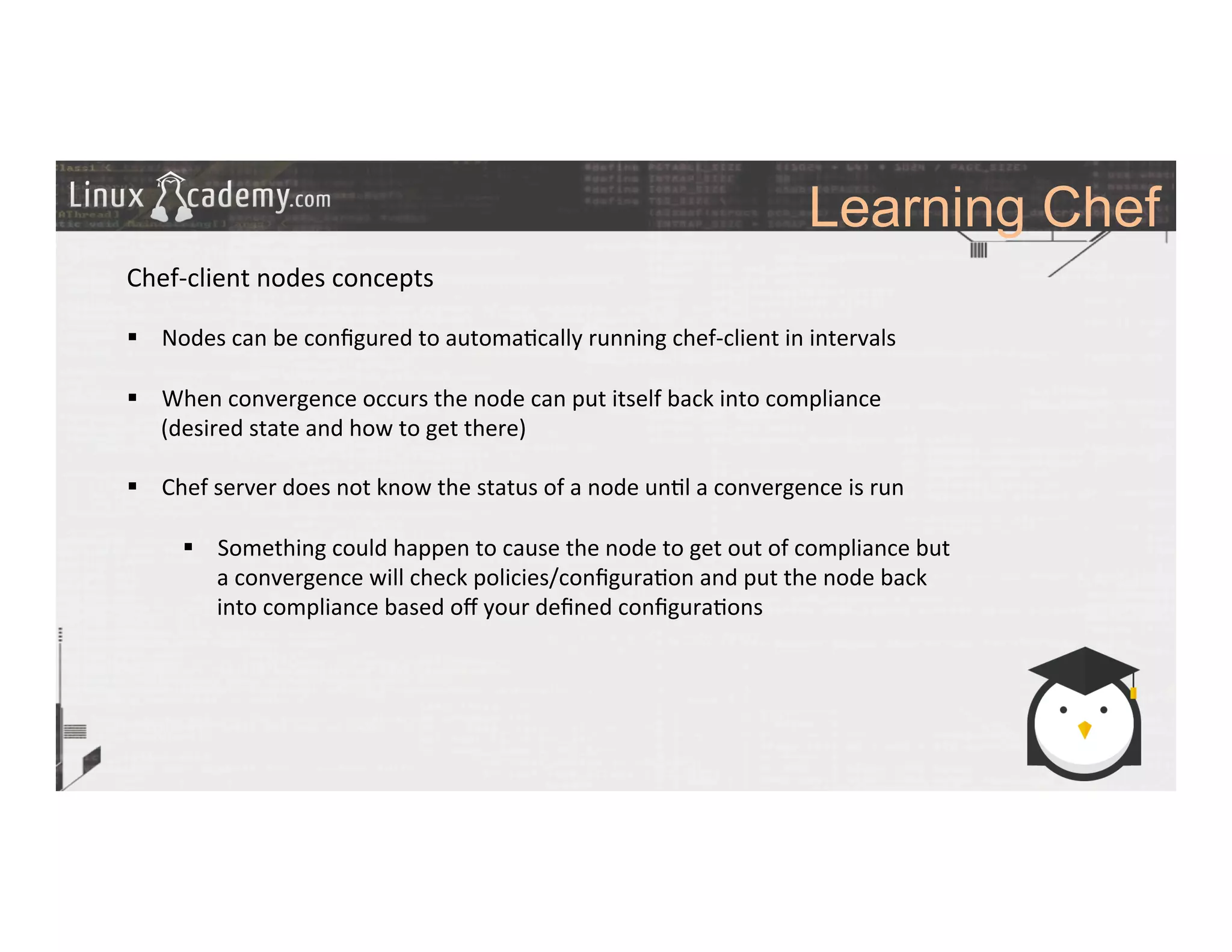 Learning Chef
	
  
	
  
Chef-­‐client	
  nodes	
  concepts	
  
	
  
§  Nodes	
  can	
  be	
  conﬁgured	
  to	
  automa>cally	
  running	
  chef-­‐client	
  in	
  intervals	
  
§  When	
  convergence	
  occurs	
  the	
  node	
  can	
  put	
  itself	
  back	
  into	
  compliance	
  
(desired	
  state	
  and	
  how	
  to	
  get	
  there)	
  
§  Chef	
  server	
  does	
  not	
  know	
  the	
  status	
  of	
  a	
  node	
  un>l	
  a	
  convergence	
  is	
  run	
  
§  Something	
  could	
  happen	
  to	
  cause	
  the	
  node	
  to	
  get	
  out	
  of	
  compliance	
  but	
  
a	
  convergence	
  will	
  check	
  policies/conﬁgura>on	
  and	
  put	
  the	
  node	
  back	
  
into	
  compliance	
  based	
  oﬀ	
  your	
  deﬁned	
  conﬁgura>ons	
  
	
  
	
  
	
  
	
  
	
  	
  
	
  
	
  
	
  
	
  
 