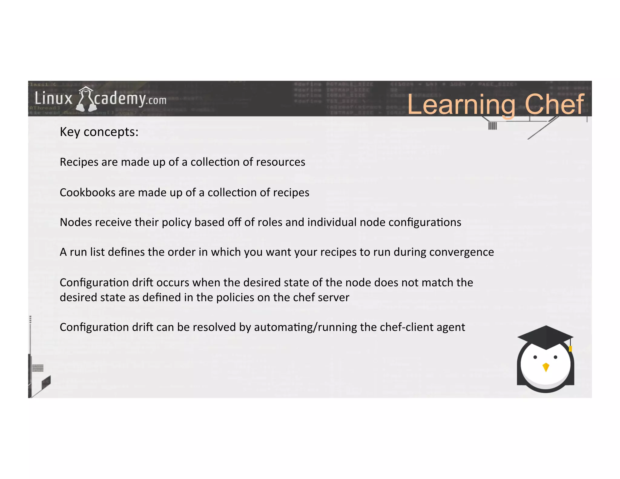 Learning Chef
	
  
	
  
Key	
  concepts:	
  
	
  
Recipes	
  are	
  made	
  up	
  of	
  a	
  collec>on	
  of	
  resources	
  
	
  
Cookbooks	
  are	
  made	
  up	
  of	
  a	
  collec>on	
  of	
  recipes	
  
	
  
Nodes	
  receive	
  their	
  policy	
  based	
  oﬀ	
  of	
  roles	
  and	
  individual	
  node	
  conﬁgura>ons	
  
	
  
A	
  run	
  list	
  deﬁnes	
  the	
  order	
  in	
  which	
  you	
  want	
  your	
  recipes	
  to	
  run	
  during	
  convergence	
  
	
  
Conﬁgura>on	
  dri#	
  occurs	
  when	
  the	
  desired	
  state	
  of	
  the	
  node	
  does	
  not	
  match	
  the	
  
desired	
  state	
  as	
  deﬁned	
  in	
  the	
  policies	
  on	
  the	
  chef	
  server	
  
	
  
Conﬁgura>on	
  dri#	
  can	
  be	
  resolved	
  by	
  automa>ng/running	
  the	
  chef-­‐client	
  agent	
  	
  
	
  
	
  
	
  
	
  
	
  	
  
	
  
	
  
 