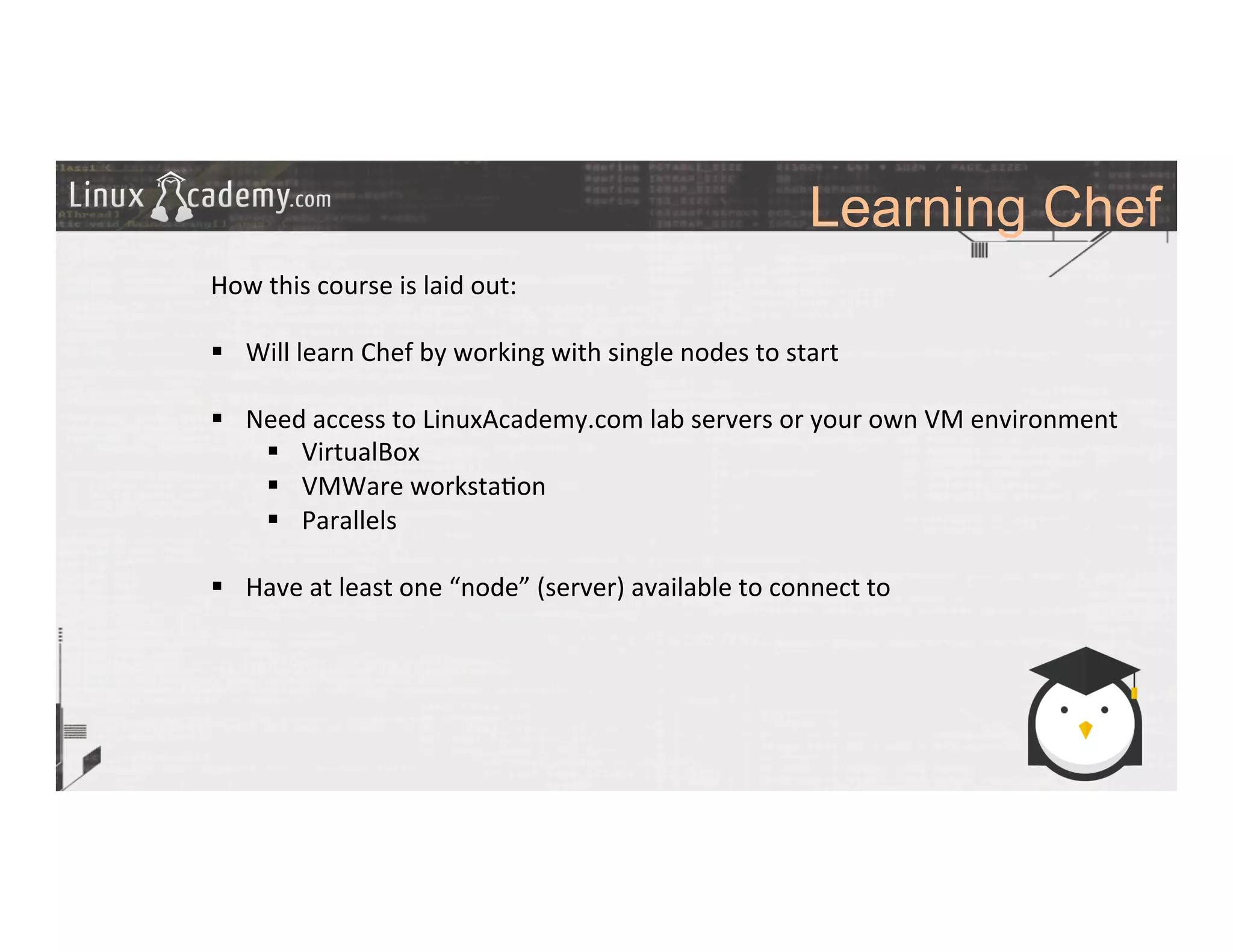 Learning Chef
	
  
	
  
How	
  this	
  course	
  is	
  laid	
  out:	
  
	
  
§  Will	
  learn	
  Chef	
  by	
  working	
  with	
  single	
  nodes	
  to	
  start	
  
§  Need	
  access	
  to	
  LinuxAcademy.com	
  lab	
  servers	
  or	
  your	
  own	
  VM	
  environment	
  
§  VirtualBox	
  
§  VMWare	
  worksta>on	
  
§  Parallels	
  
§  Have	
  at	
  least	
  one	
  “node”	
  (server)	
  available	
  to	
  connect	
  to	
  
	
  
 
