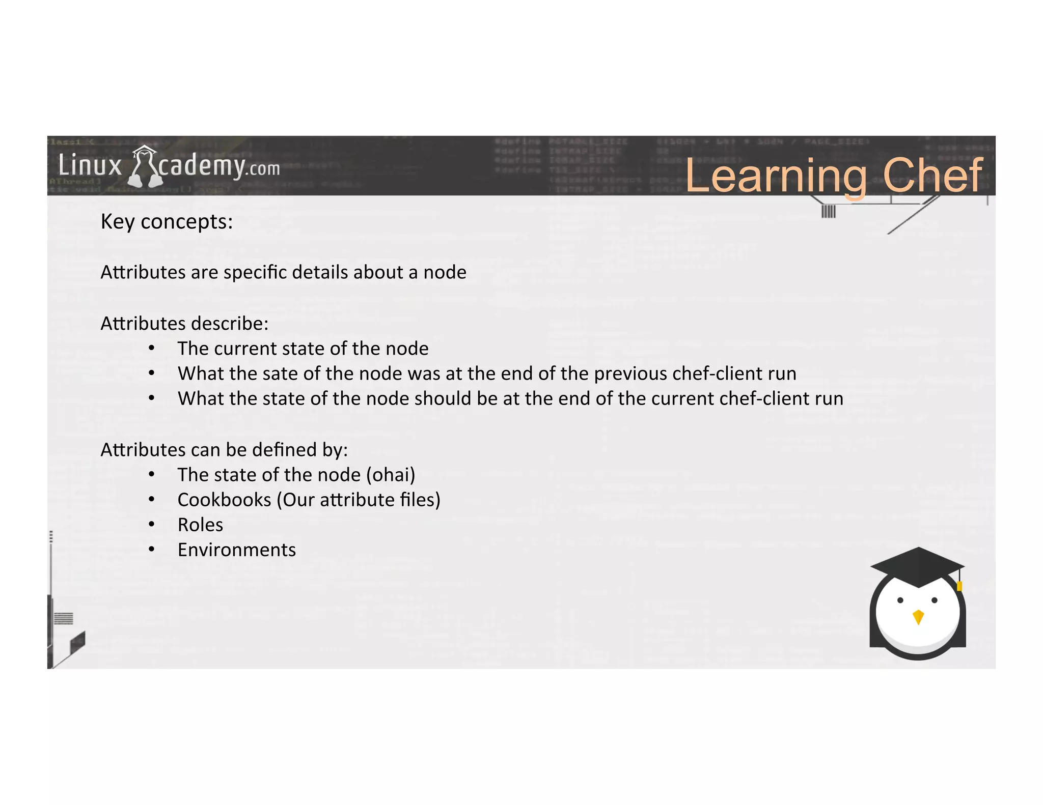 Learning Chef
	
  
	
  
Key	
  concepts:	
  
	
  
A_ributes	
  are	
  speciﬁc	
  details	
  about	
  a	
  node	
  	
  
	
  
A_ributes	
  describe:	
  
•  The	
  current	
  state	
  of	
  the	
  node	
  
•  What	
  the	
  sate	
  of	
  the	
  node	
  was	
  at	
  the	
  end	
  of	
  the	
  previous	
  chef-­‐client	
  run	
  
•  What	
  the	
  state	
  of	
  the	
  node	
  should	
  be	
  at	
  the	
  end	
  of	
  the	
  current	
  chef-­‐client	
  run	
  
A_ributes	
  can	
  be	
  deﬁned	
  by:	
  
•  The	
  state	
  of	
  the	
  node	
  (ohai)	
  
•  Cookbooks	
  (Our	
  a_ribute	
  ﬁles)	
  
•  Roles	
  
•  Environments	
  
	
  
	
  
	
  
	
  	
  
	
  
	
  
	
  
	
  
 