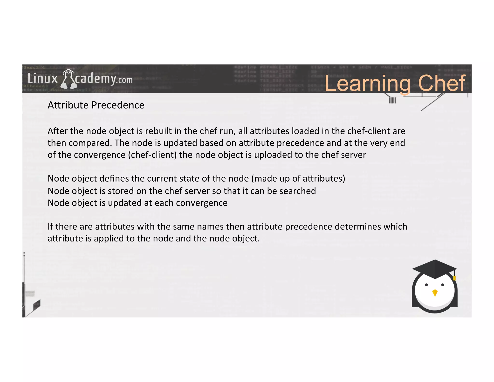 Learning Chef
	
  
	
  
A_ribute	
  Precedence	
  
	
  
A#er	
  the	
  node	
  object	
  is	
  rebuilt	
  in	
  the	
  chef	
  run,	
  all	
  a_ributes	
  loaded	
  in	
  the	
  chef-­‐client	
  are	
  
then	
  compared.	
  The	
  node	
  is	
  updated	
  based	
  on	
  a_ribute	
  precedence	
  and	
  at	
  the	
  very	
  end	
  
of	
  the	
  convergence	
  (chef-­‐client)	
  the	
  node	
  object	
  is	
  uploaded	
  to	
  the	
  chef	
  server	
  	
  
	
  
Node	
  object	
  deﬁnes	
  the	
  current	
  state	
  of	
  the	
  node	
  (made	
  up	
  of	
  a_ributes)	
  
Node	
  object	
  is	
  stored	
  on	
  the	
  chef	
  server	
  so	
  that	
  it	
  can	
  be	
  searched	
  
Node	
  object	
  is	
  updated	
  at	
  each	
  convergence	
  
	
  
If	
  there	
  are	
  a_ributes	
  with	
  the	
  same	
  names	
  then	
  a_ribute	
  precedence	
  determines	
  which	
  
a_ribute	
  is	
  applied	
  to	
  the	
  node	
  and	
  the	
  node	
  object.	
  
	
  
	
  
	
  
	
  
	
  
	
  	
  
	
  
	
  
	
  
 
