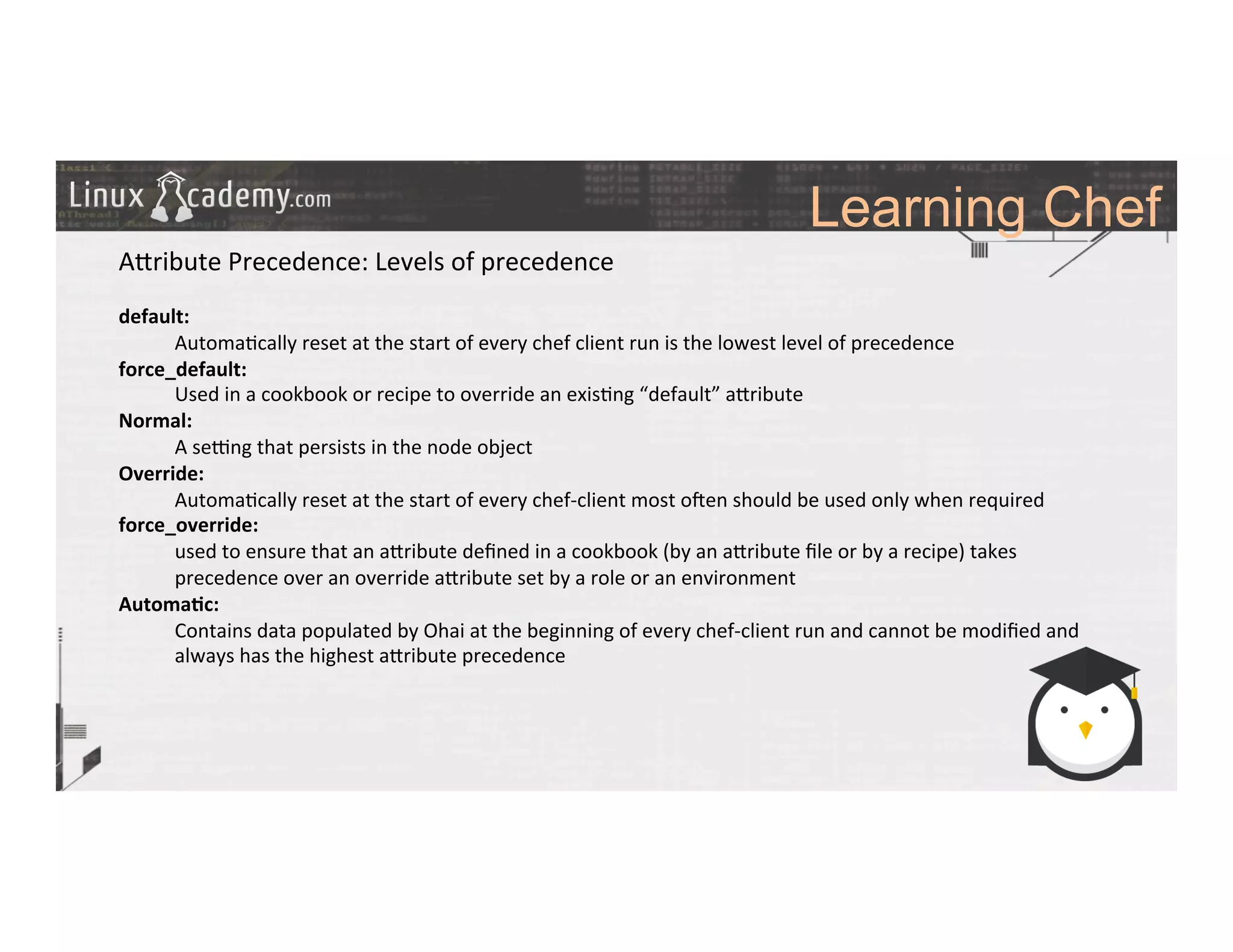 Learning Chef
	
  
	
  
A_ribute	
  Precedence:	
  Levels	
  of	
  precedence	
  
	
  
default:	
  
	
  Automa>cally	
  reset	
  at	
  the	
  start	
  of	
  every	
  chef	
  client	
  run	
  is	
  the	
  lowest	
  level	
  of	
  precedence	
  	
  
force_default:	
  
	
  Used	
  in	
  a	
  cookbook	
  or	
  recipe	
  to	
  override	
  an	
  exis>ng	
  “default”	
  a_ribute	
  	
  
Normal:	
  
	
  A	
  selng	
  that	
  persists	
  in	
  the	
  node	
  object	
  	
  
Override:	
  
	
  Automa>cally	
  reset	
  at	
  the	
  start	
  of	
  every	
  chef-­‐client	
  most	
  o#en	
  should	
  be	
  used	
  only	
  when	
  required	
  
force_override:	
  	
  	
  
	
  used	
  to	
  ensure	
  that	
  an	
  a_ribute	
  deﬁned	
  in	
  a	
  cookbook	
  (by	
  an	
  a_ribute	
  ﬁle	
  or	
  by	
  a	
  recipe)	
  takes	
  
	
  precedence	
  over	
  an	
  override	
  a_ribute	
  set	
  by	
  a	
  role	
  or	
  an	
  environment	
  
Automa9c:	
  	
  
	
  Contains	
  data	
  populated	
  by	
  Ohai	
  at	
  the	
  beginning	
  of	
  every	
  chef-­‐client	
  run	
  and	
  cannot	
  be	
  modiﬁed	
  and	
  	
  	
  	
  	
  	
  	
  
	
  always	
  has	
  the	
  highest	
  a_ribute	
  precedence	
  
	
  
	
  
	
  
	
  
	
  
	
  
	
  	
  
	
  
 