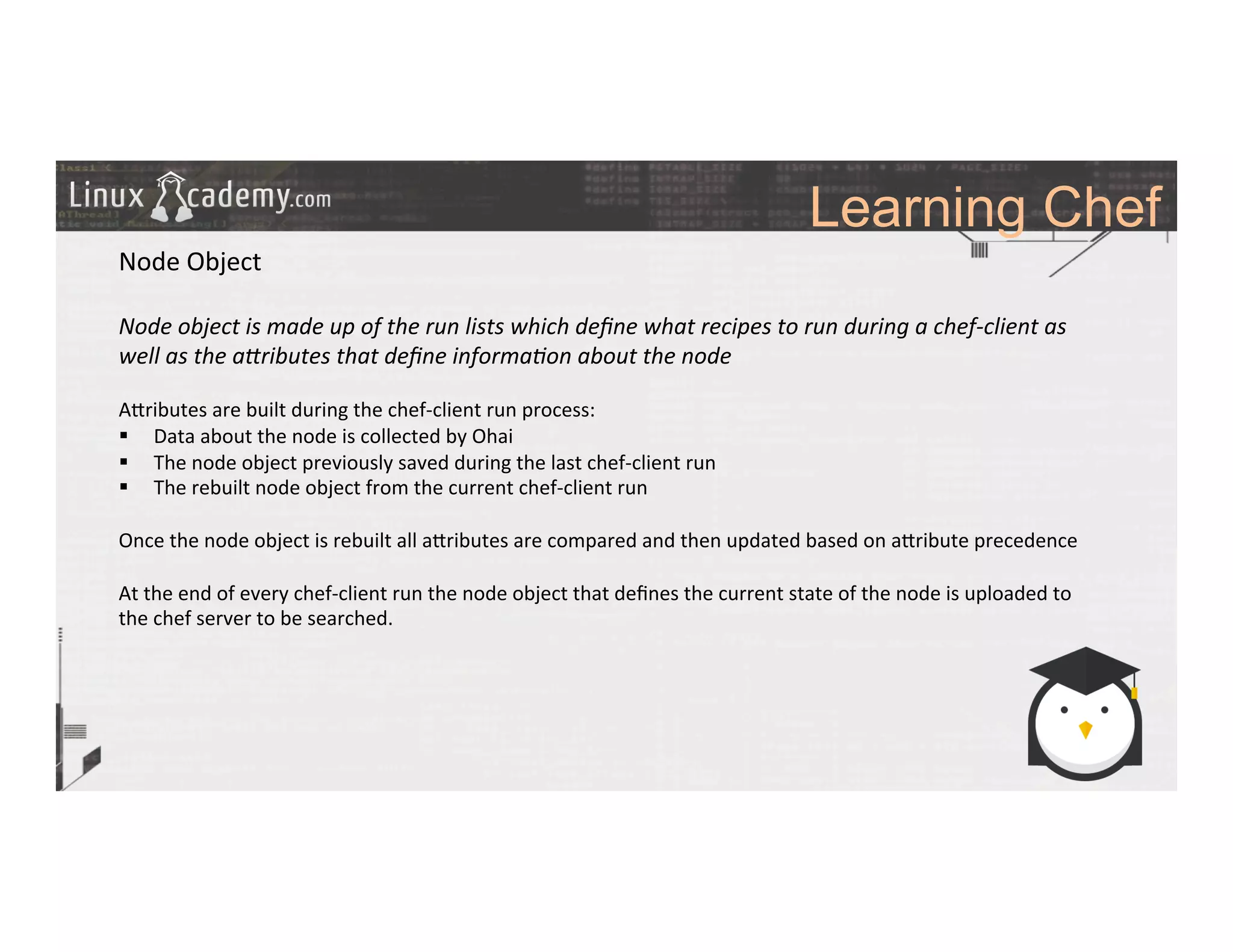 Learning Chef
	
  
	
  
Node	
  Object	
  
	
  
Node	
  object	
  is	
  made	
  up	
  of	
  the	
  run	
  lists	
  which	
  deﬁne	
  what	
  recipes	
  to	
  run	
  during	
  a	
  chef-­‐client	
  as	
  
well	
  as	
  the	
  aMributes	
  that	
  deﬁne	
  informa6on	
  about	
  the	
  node	
  
	
  
A_ributes	
  are	
  built	
  during	
  the	
  chef-­‐client	
  run	
  process:	
  
§  Data	
  about	
  the	
  node	
  is	
  collected	
  by	
  Ohai	
  
§  The	
  node	
  object	
  previously	
  saved	
  during	
  the	
  last	
  chef-­‐client	
  run	
  	
  
§  The	
  rebuilt	
  node	
  object	
  from	
  the	
  current	
  chef-­‐client	
  run	
  
	
  
Once	
  the	
  node	
  object	
  is	
  rebuilt	
  all	
  a_ributes	
  are	
  compared	
  and	
  then	
  updated	
  based	
  on	
  a_ribute	
  precedence	
  
	
  
At	
  the	
  end	
  of	
  every	
  chef-­‐client	
  run	
  the	
  node	
  object	
  that	
  deﬁnes	
  the	
  current	
  state	
  of	
  the	
  node	
  is	
  uploaded	
  to	
  
the	
  chef	
  server	
  to	
  be	
  searched.	
  
	
  
	
  
	
  
	
  
	
  
	
  
	
  	
  
	
  
	
  
 