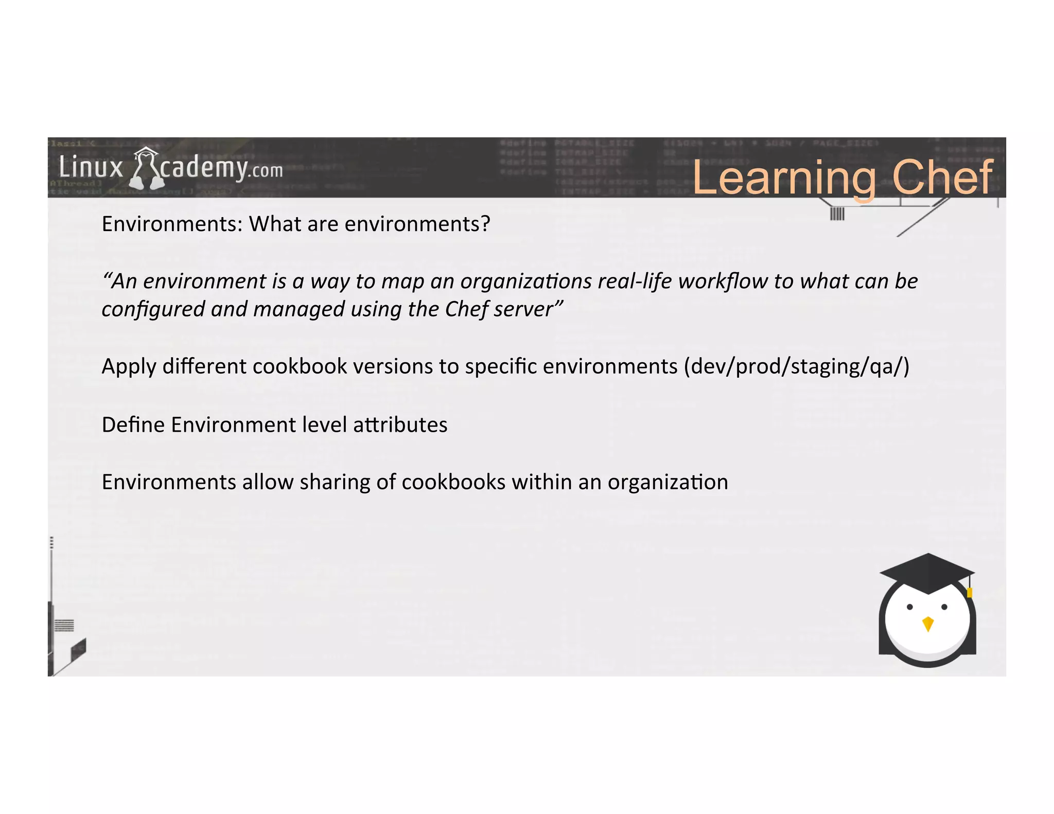 Learning Chef
	
  
	
  
Environments:	
  What	
  are	
  environments?	
  
	
  
“An	
  environment	
  is	
  a	
  way	
  to	
  map	
  an	
  organiza6ons	
  real-­‐life	
  workﬂow	
  to	
  what	
  can	
  be	
  
conﬁgured	
  and	
  managed	
  using	
  the	
  Chef	
  server”	
  	
  
	
  
Apply	
  diﬀerent	
  cookbook	
  versions	
  to	
  speciﬁc	
  environments	
  (dev/prod/staging/qa/)	
  
	
  
Deﬁne	
  Environment	
  level	
  a_ributes	
  	
  
	
  
Environments	
  allow	
  sharing	
  of	
  cookbooks	
  within	
  an	
  organiza>on	
  
	
  
	
  
	
  
	
  
	
  
	
  
	
  
	
  
	
  
	
  
	
  
 