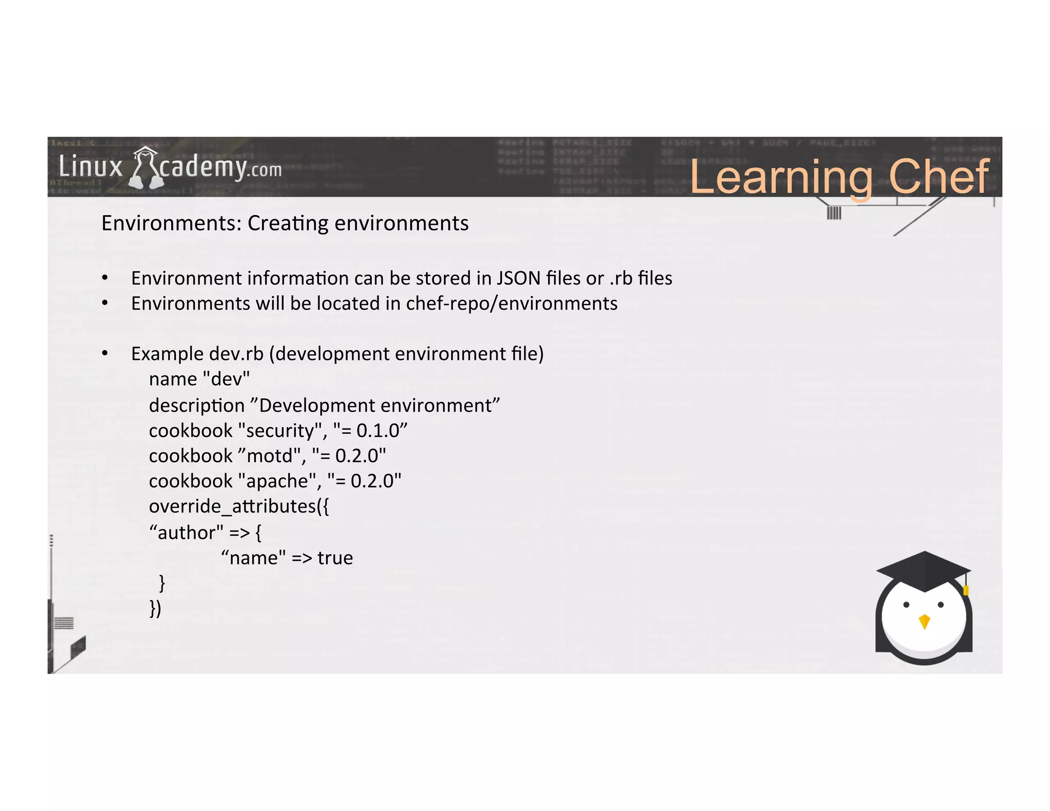 Learning Chef
	
  
	
  
Environments:	
  Crea>ng	
  environments	
  
	
  
•  Environment	
  informa>on	
  can	
  be	
  stored	
  in	
  JSON	
  ﬁles	
  or	
  .rb	
  ﬁles	
  
•  Environments	
  will	
  be	
  located	
  in	
  chef-­‐repo/environments	
  
•  Example	
  dev.rb	
  (development	
  environment	
  ﬁle)	
  
	
  name	
  "dev"	
  
	
  descrip>on	
  ”Development	
  environment”	
  
	
  cookbook	
  "security",	
  "=	
  0.1.0”	
  
	
  cookbook	
  ”motd",	
  "=	
  0.2.0"	
  
	
  cookbook	
  "apache",	
  "=	
  0.2.0"	
  
	
  override_a_ributes({	
  
	
  	
  	
  	
  	
  	
  	
  	
   	
  “author"	
  =>	
  {	
  
	
  	
  	
  	
  	
  	
  	
  	
  	
  	
  	
  	
   	
  	
  	
  	
  	
  	
  “name"	
  =>	
  true	
  
	
  	
  	
  	
  	
  	
   	
  	
  	
  }	
  
	
  })	
  
	
  
	
  
	
  
	
  
	
  
	
  
 