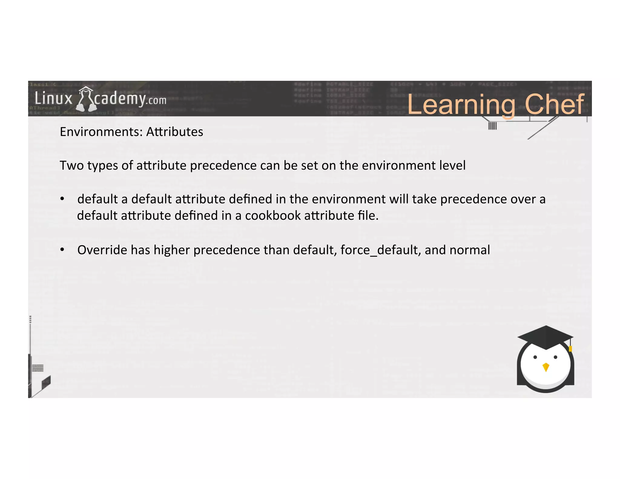 Learning Chef
	
  
	
  
Environments:	
  A_ributes	
  
	
  
Two	
  types	
  of	
  a_ribute	
  precedence	
  can	
  be	
  set	
  on	
  the	
  environment	
  level	
  
	
  
•  default	
  a	
  default	
  a_ribute	
  deﬁned	
  in	
  the	
  environment	
  will	
  take	
  precedence	
  over	
  a	
  
default	
  a_ribute	
  deﬁned	
  in	
  a	
  cookbook	
  a_ribute	
  ﬁle.	
  
•  Override	
  has	
  higher	
  precedence	
  than	
  default,	
  force_default,	
  and	
  normal	
  
	
  
	
  
	
  
	
  
	
  
	
  
	
  
	
  	
  
	
  
	
  
	
  
	
  
	
  
 