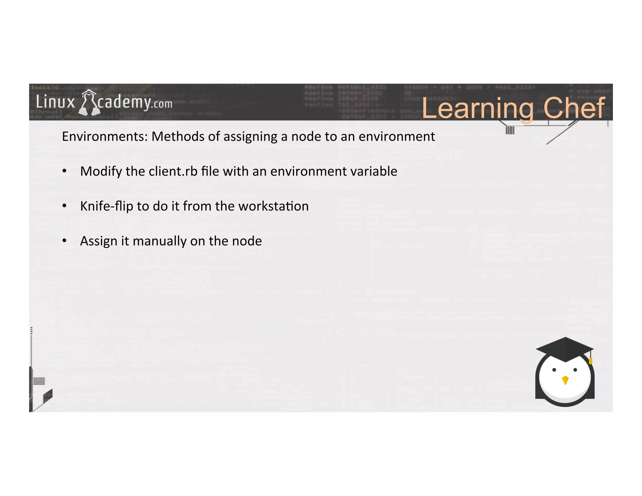 Learning Chef
	
  
	
  
Environments:	
  Methods	
  of	
  assigning	
  a	
  node	
  to	
  an	
  environment	
  
	
  
•  Modify	
  the	
  client.rb	
  ﬁle	
  with	
  an	
  environment	
  variable	
  
•  Knife-­‐ﬂip	
  to	
  do	
  it	
  from	
  the	
  worksta>on	
  	
  
•  Assign	
  it	
  manually	
  on	
  the	
  node	
  
	
  
	
  
	
  
	
  
	
  
	
  
	
  
	
  	
  
	
  
	
  
 