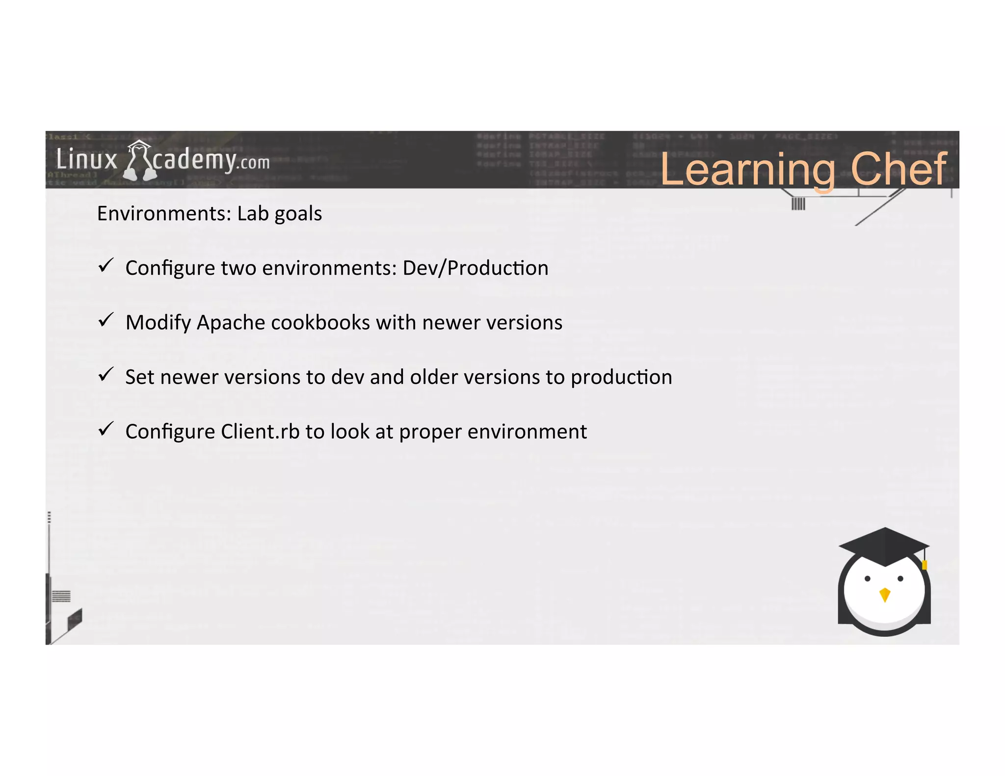 Learning Chef
	
  
	
  
Environments:	
  Lab	
  goals	
  
	
  
ü  Conﬁgure	
  two	
  environments:	
  Dev/Produc>on	
  
ü  Modify	
  Apache	
  cookbooks	
  with	
  newer	
  versions	
  
ü  Set	
  newer	
  versions	
  to	
  dev	
  and	
  older	
  versions	
  to	
  produc>on	
  
ü  Conﬁgure	
  Client.rb	
  to	
  look	
  at	
  proper	
  environment	
  
	
  
	
  
	
  
	
  
	
  
	
  
	
  
	
  	
  
	
  
	
  
	
  
	
  
 