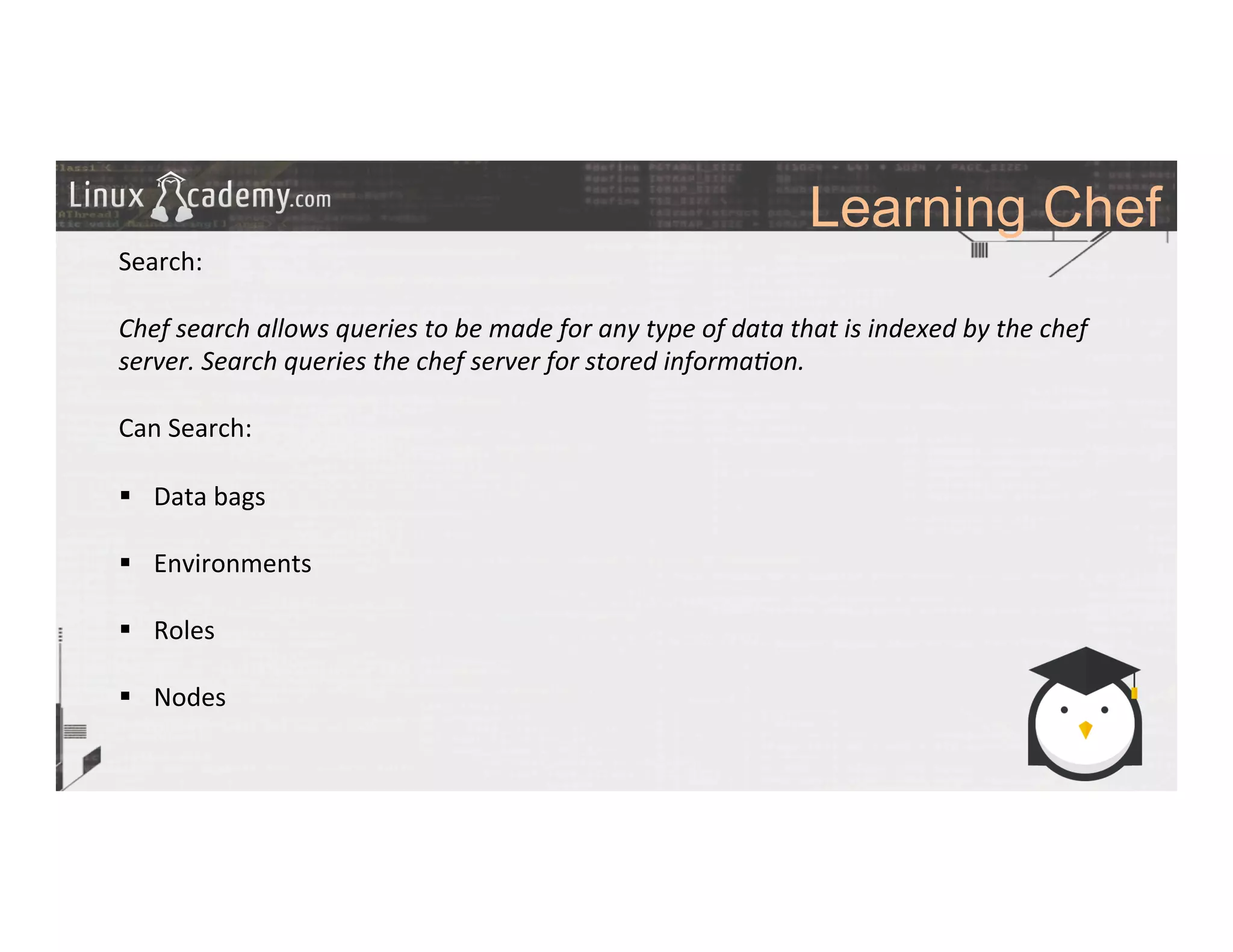 Learning Chef
	
  
	
  
Search:	
  
	
  
Chef	
  search	
  allows	
  queries	
  to	
  be	
  made	
  for	
  any	
  type	
  of	
  data	
  that	
  is	
  indexed	
  by	
  the	
  chef	
  
server.	
  Search	
  queries	
  the	
  chef	
  server	
  for	
  stored	
  informa6on.	
  
	
  
Can	
  Search:	
  
	
  
§  Data	
  bags	
  
§  Environments	
  
§  Roles	
  
§  Nodes	
  
	
  
	
  
	
  
	
  
	
  
	
  
	
  
 