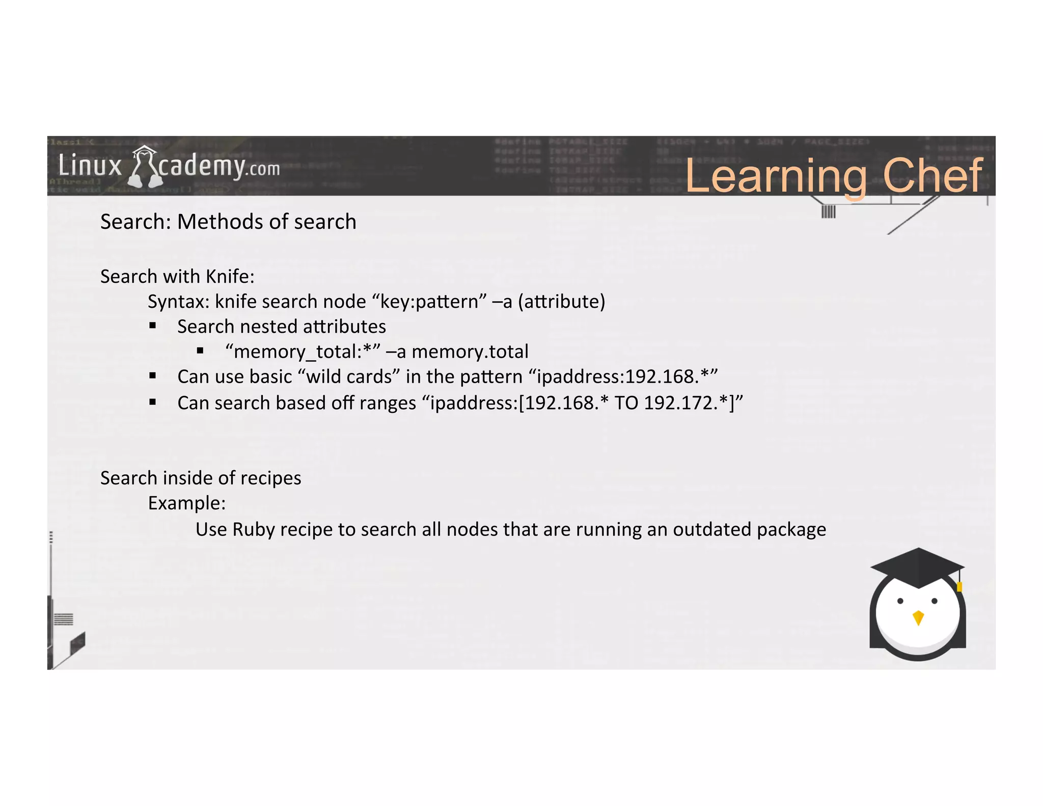 Learning Chef
	
  
	
  
Search:	
  Methods	
  of	
  search	
  
	
  
Search	
  with	
  Knife:	
  
	
  Syntax:	
  knife	
  search	
  node	
  “key:pa_ern”	
  –a	
  (a_ribute)	
  
§  Search	
  nested	
  a_ributes	
  
§  “memory_total:*”	
  –a	
  memory.total	
  	
  
§  Can	
  use	
  basic	
  “wild	
  cards”	
  in	
  the	
  pa_ern	
  “ipaddress:192.168.*”	
  
§  Can	
  search	
  based	
  oﬀ	
  ranges	
  “ipaddress:[192.168.*	
  TO	
  192.172.*]”	
  
	
  
	
  
Search	
  inside	
  of	
  recipes	
  
	
  Example:	
  	
  
	
   	
  Use	
  Ruby	
  recipe	
  to	
  search	
  all	
  nodes	
  that	
  are	
  running	
  an	
  outdated	
  package	
  
	
  	
  
	
  
	
  
	
  
	
  
	
  
	
  
	
  
	
  
	
  
 