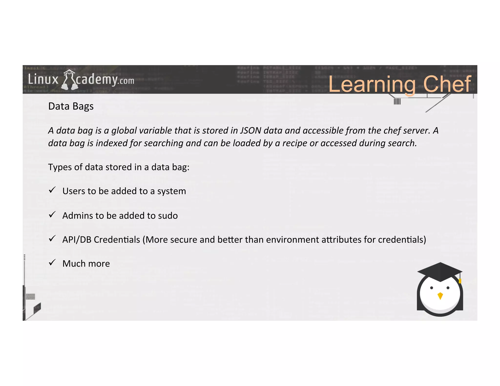 Learning Chef
	
  
	
  
Data	
  Bags	
  
	
  
A	
  data	
  bag	
  is	
  a	
  global	
  variable	
  that	
  is	
  stored	
  in	
  JSON	
  data	
  and	
  accessible	
  from	
  the	
  chef	
  server.	
  A	
  
data	
  bag	
  is	
  indexed	
  for	
  searching	
  and	
  can	
  be	
  loaded	
  by	
  a	
  recipe	
  or	
  accessed	
  during	
  search.	
  
	
  
Types	
  of	
  data	
  stored	
  in	
  a	
  data	
  bag:	
  
	
  
ü  Users	
  to	
  be	
  added	
  to	
  a	
  system	
  
ü  Admins	
  to	
  be	
  added	
  to	
  sudo	
  
ü  API/DB	
  Creden>als	
  (More	
  secure	
  and	
  be_er	
  than	
  environment	
  a_ributes	
  for	
  creden>als)	
  
ü  Much	
  more	
  
	
  
	
  
	
  
	
  
	
  
	
  
	
  
	
  
	
  
 