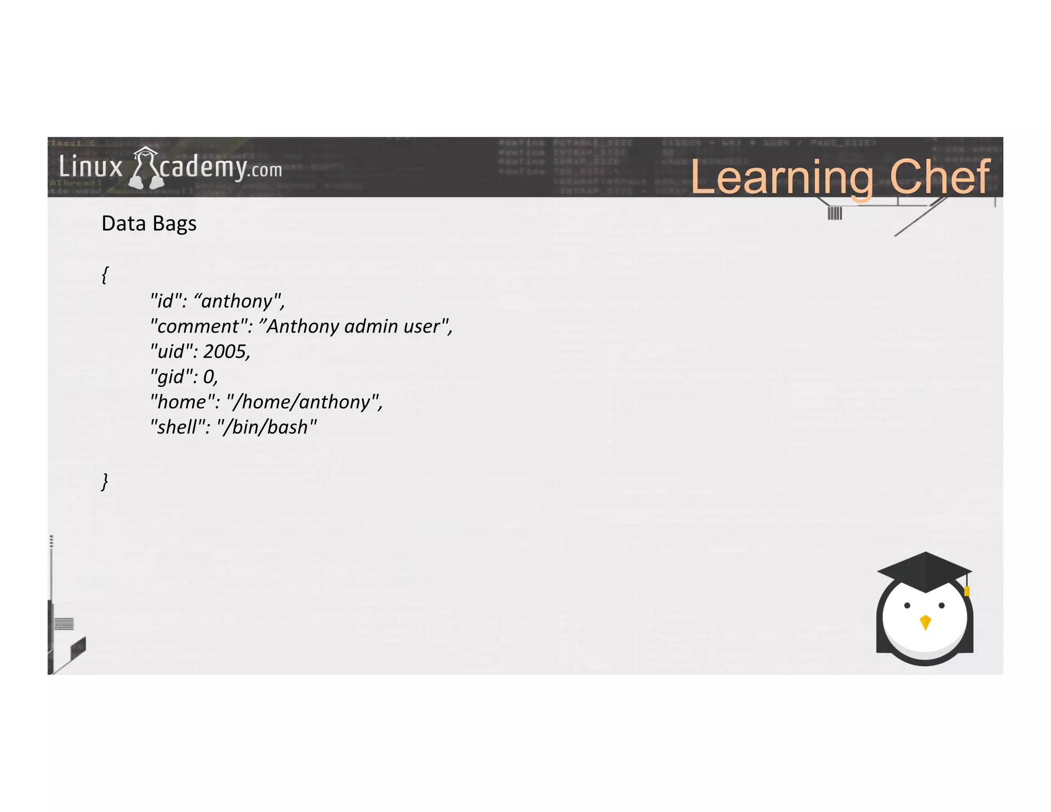 Learning Chef
	
  
	
  
Data	
  Bags	
  
	
  
{	
  
	
  "id":	
  “anthony",	
  
	
  "comment":	
  ”Anthony	
  admin	
  user",	
  
	
  "uid":	
  2005,	
  
	
  "gid":	
  0,	
  
	
  "home":	
  "/home/anthony",	
  
	
  "shell":	
  "/bin/bash"	
  
	
  
}	
  
	
  
	
  
	
  
	
  
	
  
	
  
	
  
	
  
	
  
	
  
 