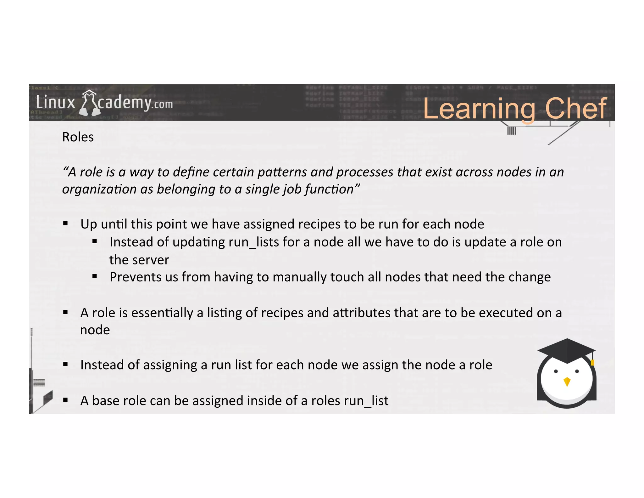 Learning Chef
	
  
	
  
Roles	
  
	
  
“A	
  role	
  is	
  a	
  way	
  to	
  deﬁne	
  certain	
  paMerns	
  and	
  processes	
  that	
  exist	
  across	
  nodes	
  in	
  an	
  
organiza6on	
  as	
  belonging	
  to	
  a	
  single	
  job	
  func6on”	
  
	
  
§  Up	
  un>l	
  this	
  point	
  we	
  have	
  assigned	
  recipes	
  to	
  be	
  run	
  for	
  each	
  node	
  	
  
§  Instead	
  of	
  upda>ng	
  run_lists	
  for	
  a	
  node	
  all	
  we	
  have	
  to	
  do	
  is	
  update	
  a	
  role	
  on	
  
the	
  server	
  
§  Prevents	
  us	
  from	
  having	
  to	
  manually	
  touch	
  all	
  nodes	
  that	
  need	
  the	
  change	
  	
  
§  A	
  role	
  is	
  essen>ally	
  a	
  lis>ng	
  of	
  recipes	
  and	
  a_ributes	
  that	
  are	
  to	
  be	
  executed	
  on	
  a	
  
node	
  
§  Instead	
  of	
  assigning	
  a	
  run	
  list	
  for	
  each	
  node	
  we	
  assign	
  the	
  node	
  a	
  role	
  
§  A	
  base	
  role	
  can	
  be	
  assigned	
  inside	
  of	
  a	
  roles	
  run_list	
  
	
  
	
  
	
  
	
  
	
  
 